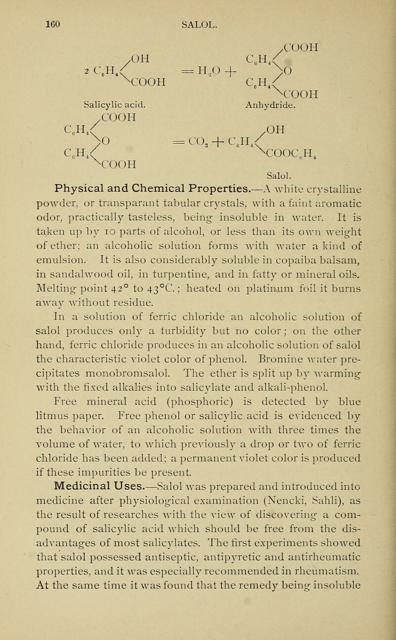 X'OOH /OH C.H4/ 2 C.H / = HaO + >0 xCOOH C.H4C xCOOH Salicylic acid. Anhydride. yCOOH CCH / .OH >0 = COa + C0H4/ C0H 4< xCOOC,H5 xCOOH Salol. Physical and Chemical Properties.—A white crystalline powder, or transparant tabular crystals, with a faint aromatic odor, practically tasteless, being- insoluble in water. It is taken up by io parts of alcohol, or less than its own weight of ether; an alcoholic solution forms with water a kind of emulsion. It is also considerably soluble in copaiba balsam, in sandalwood oil, in turpentine, and in fatty or mineral oils. Melting point 420 to 43°C; heated on platinum foil it burns away without residue. In a solution of ferric chloride an alcoholic solution of salol produces only a turbidity but no color; on the other hand, ferric chloride produces in an alcoholic solution of salol the characteristic violet color of phenol. Bromine water pre- cipitates monobromsalol. The ether is split up by warming with the fixed alkalies into salicylate and alkali-phenol. Free mineral acid (phosphoric) is detected by blue litmus paper. Free phenol or salicylic acid is evidenced by the behavior of an alcoholic solution with three times the volume of water, to which previously a drop or two of ferric chloride has been added; a permanent violet color is produced if these impurities be present. Medicinal Uses.—Salol was prepared and introduced into medicine after physiological examination (Nencki, Sahli), as the result of researches with the view of discovering a com- pound of salicylic acid which should be free from the dis- advantages of most salicylates. The first experiments showed that salol possessed antiseptic, antipyretic and antirheumatic properties, and it was especially recommended in rheumatism. At the same time it was found that the remedy being insoluble