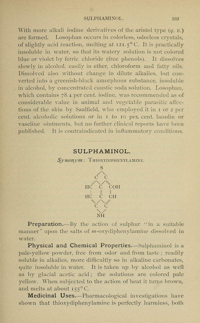 With more alkali iodine derivatives of the aristol type (</. v.) are formed. Losophan occurs in colorless, odorless crystals, of slightly aeid reaction, melting- at 121. 5°C. It is practically insoluble in water, so that its watery solution is not colored blue or violet by ferric chloride (free phenols'). It dissolves slowly in alcohol, easily in ether, chloroform and fatty oils. Dissolved also without change in dilute alkalies, but con- verted into a greenish-black amorphous substance, insoluble in alcohol, by concentrated caustic soda solution. Losophan, which contains 78.4 per cent, iodine, was recommended as of considerable value in animal and vegetable parasitic affec- tions of the skin by Saalfield, who employed it in 1 or 2 per cent, alcoholic solutions or in 1 to 10 per. cent, lanolin or vaseline ointments, but no further clinical reports have been published. It is contraindicated in inflammatory conditions. SULPHAMINOL. Sy?ionym: Thioxydiphexylamixe. C C HC C COH I II I HC C CH c c \/ NH Preparation.—By the action of sulphur in a suitable manner upon the salts of w-oxydiphenylamine dissolved in water. Physical and Chemical Properties.—Sulphaminol is a pale-yellow powder, free from odor and from taste : readily soluble in alkalies, more difficultly so in alkaline carbonates, quite insoluble in water. It is taken up by alcohol as well as by glacial acetic acid; the solutions are colored pale yellow. When subjected to the action of heat it turns brown, and melts at about i55°C. Medicinal Uses.—Pharmacological investigations have shown that thioxydiphenylamine is perfectly harmless, both