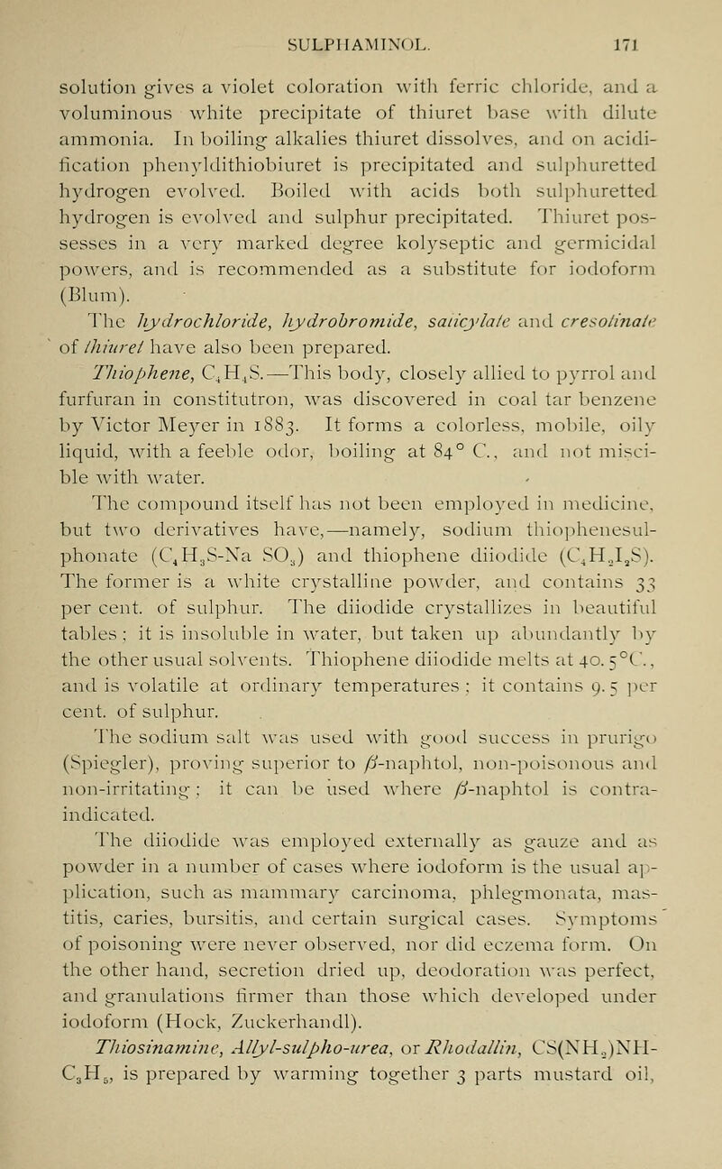 solution gives a violet coloration with ferric chloride, and a voluminous white precipitate of thiuret base with dilute ammonia. In boiling alkalies thiuret dissolves, and on acidi- fication phenyldithiobiuret is precipitated and sulphuretted hydrogen evolved. Boiled with acids both sulphuretted hydrogen is evolved and sulphur precipitated. Thiuret pos- sesses in a very marked degree kolyseptic and germicidal powers, and is recommended as a substitute for iodoform (Blum). The hydrochloride, hydrobromide, salicylate and cresolinaie of thiuret have also been prepared. 7'hiophene, C4H4S.—This body, closely allied to pyrrol and furfuran in constitutron, was discovered in coal tar benzene by Victor Meyer in 1883. It forms a colorless, mobile, oily liquid, with a feeble odor, boiling at 840 C, and not misci- ble with water. The compound itself has not been employed in medicine, but two derivatives have,—namely, sodium thiophenesul- phonate (C4H3S-Xa S03) and thiophene diiodide (C.H.J.S). The former is a white crystalline powder, and contains 3$ per cent, of sulphur. The diiodide crystallizes in beautiful tables: it is insoluble in water, but taken up abundantly by the other usual solvents. Thiophene diiodide melts at 40. 5°C.. and is volatile at ordinary temperatures : it contains 9. 5 per cent, of sulphur. The sodium salt was used with good success in prurigo (Spiegler), proving superior to /J-naphtol, non-poisonous and non-irritating; it can lie used where /ff-naphtol is contra- indicated. The diiodide was employed externally as gauze and as powder in a number of cases where iodoform is the usual ap- plication, such as mammary carcinoma, phlegmonata, mas- titis, caries, bursitis, and certain surgical cases. Svmptoms of poisoning were never observed, nor did eczema form. On the other hand, secretion dried up, deodoration was perfect, and granulations firmer than those which developed under iodoform (Hock, Zuckerhandl). Thiosinamiue, Al/yl-sulpho-urea, or Rhodallin, CS(NHo)NH- C3H&, is prepared by warming together 3 parts mustard oil,