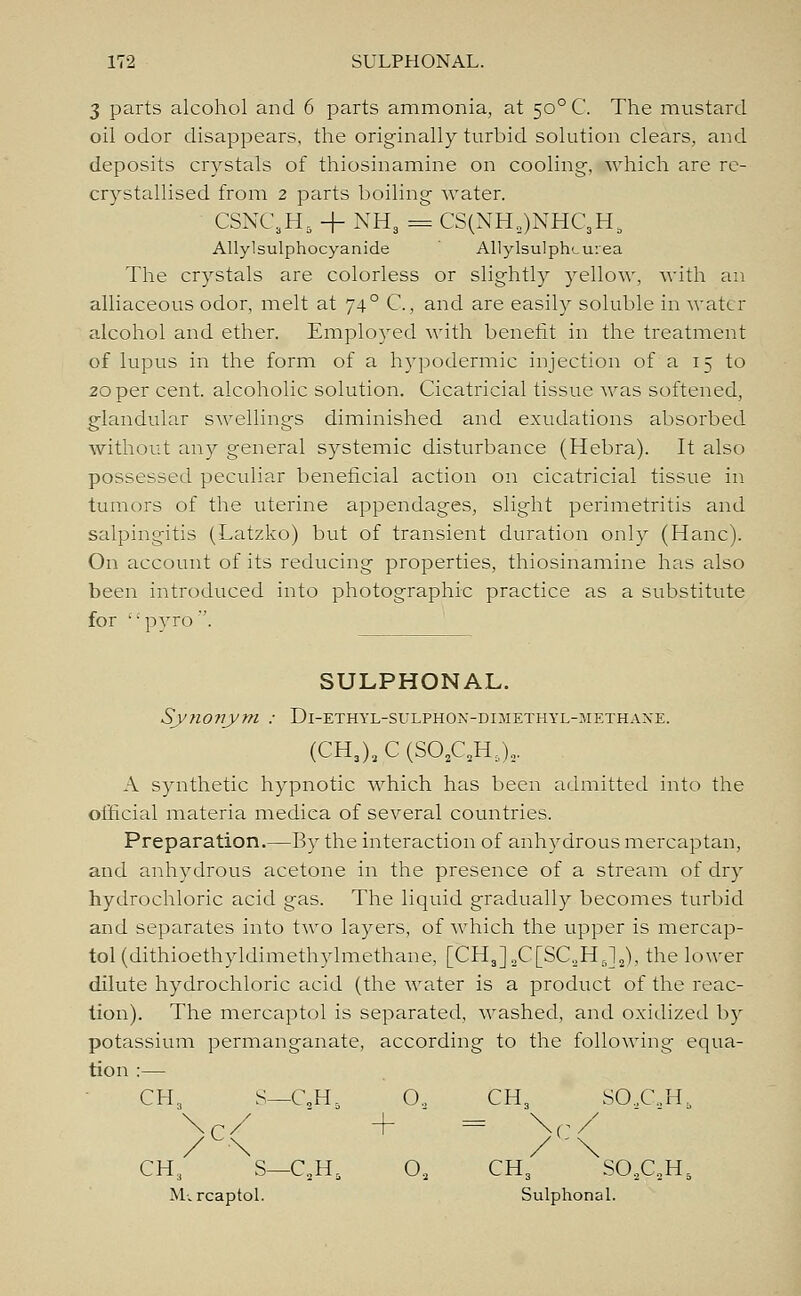 3 parts alcohol and 6 parts ammonia, at 500 C. The mustard oil odor disappears, the originally turbid solution clears, and deposits crystals of thiosinamine on cooling, which are re- crystallised from 2 parts boiling water. CSNC.H, + NH3 = CS(NH3)NHC,HS Allylsulphocyanide Allylsulphcu:ea The crystals are colorless or slightly yellow, with an alliaceous odor, melt at 74° C., and are easily soluble in water alcohol and ether. Employed with benefit in the treatment of lupus in the form of a hypodermic injection of a 15 to 20 per cent, alcoholic solution. Cicatricial tissue was softened, glandular swellings diminished and exudations absorbed without any general systemic disturbance (Hebra). It also possessed peculiar beneficial action on cicatricial tissue in tumors of the uterine appendages, slight perimetritis and salpingitis (Latzko) but of transient duration only (Hanc). On account of its reducing properties, thiosinamine has also been introduced into photographic practice as a substitute for '•pyro. SULPHONAL. Synonym : Di-ethyl-sulphon-dimethyl-methane. (CH3)2C(S02CH:,)2. A synthetic hypnotic which has been admitted into the official materia medica of several countries. Preparation.—By the interaction of anhydrous mercaptan, and anhydrous acetone in the presence of a stream of dry hydrochloric acid gas. The liquid gradually becomes turbid and separates into two layers, of which the upper is mercap- tol(dithioethyldimethylmethane, [CH,]2C[SC2H J2), the lower dilute hydrochloric acid (the water is a product of the reac- tion). The mercaptol is separated, washed, and oxidized by potassium permanganate, according to the following equa- tion :— CH, S—C,Hr 0„ CH3 SO,C.H6 \C/ + = v/ / -\ / \ CH3 S—C2HS Oa CH3 S02C2H5 M-. rcaptol. Sulphonal.