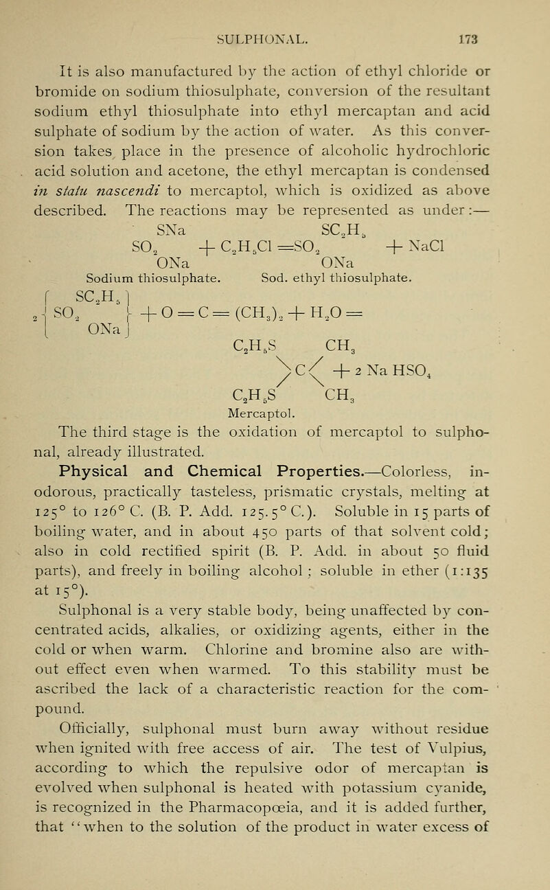 It is also manufactured by the action of ethyl chloride or bromide on sodium thiosulphate, conversion of the resultant sodium ethyl thiosulphate into ethyl mercaptan and acid sulphate of sodium by the action of water. As this conver- sion takes place in the presence of alcoholic hydrochloric acid solution and acetone, the ethyl mercaptan is condensed in statu nascendi to mercaptol, which is oxidized as above described. The reactions may be represented as under:— SNa SC„Hb S02 + C,H5C1 =S02 + NaCl ONa OXa Sodium thiosulphate. Sod. ethyl thiosulphate. f SC.,H5 | J SO, I- + 0 = C=(CH,)9 + H90 = ONa J C2H5S CH3 /C^ +2NaHS04 C2H5S CH3 Mercaptol. The third stage is the oxidation of mercaptol to sulpho- nal, already illustrated. Physical and Chemical Properties.—Colorless, in- odorous, practically tasteless, prismatic crystals, melting at 1250 to 1260 C. (B. P. Add. 125.5°C). Soluble in 15 parts of boiling water, and in about 450 parts of that solvent cold; also in cold rectified spirit (B. P. Add. in about 50 fluid parts), and freely in boiling alcohol; soluble in ether (1:135 at 150). Sulphonal is a very stable body, being unaffected by con- centrated acids, alkalies, or oxidizing: agents, either in the cold or when warm. Chlorine and bromine also are with- out effect even when warmed. To this stability must be ascribed the lack of a characteristic reaction for the com- pound. Officially, sulphonal must burn away without residue when ignited with free access of air. The test of Vulpius, according to which the repulsive odor of mercaptan is evolved when sulphonal is heated with potassium cyanide, is recognized in the Pharmacopoeia, and it is added further, that '' when to the solution of the product in water excess of