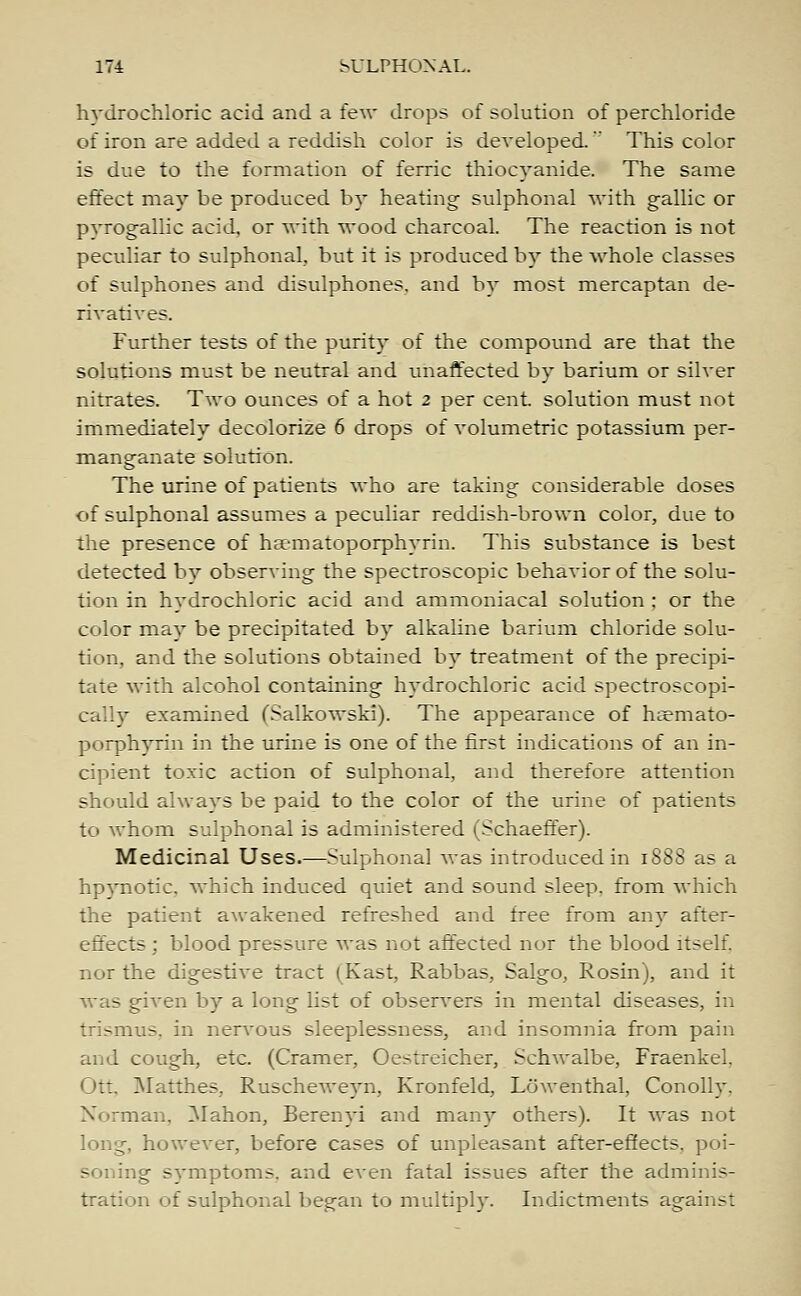 hydrochloric acid and a few drops of solution of perchloride of iron are added a reddish color is developed. This color is due to the formation of ferric thiocyanide. The same effect may be produced by heating sulphonal with gallic or pvrogallic acid, or with wood charcoal. The reaction is not peculiar to sulphonal, but it is produced by the whole classes of sulphones and disulphones. and by most mercaptan de- rivatives. Further tests of the purity of the compound are that the solutions must be neutral and unaffected by barium or silver nitrates. Two ounces of a hot 2 per cent, solution must not immediately decolorize 6 drops of volumetric potassium per- manganate solution. The urine of patients who are taking considerable doses of sulphonal assumes a peculiar reddish-brown color, due to the presence of ha-matoporphyrin. This substance is best detected by observing the spectroscopic behavior of the solu- tion in hydrochloric acid and ammoniacal solution ; or the color may be precipitated by alkaline barium chloride solu- tion, and the solutions obtained by treatment of the precipi- tate with alcohol containing hydrochloric acid spectroscopi- cally examined (Salkowski). The appearance of hsemato- porphyrin in the urine is one of the first indications of an in- cipient toxic action of sulphonal, and therefore attention should always be paid to the color of the urine of patients to whom sulphonal is administered (Schaeffer). Medicinal Uses.—Sulphonal was introduced in 1888 as a hpynotic. which induced quiet and sound sleep, from which the patient awakened refreshed and free from any after- effects ; blood pressure was not affected nor the blood itself, nor the digestive tract (Kast, Rabbas, Salgo, Rosin), and it was given by a long list of observers in mental diseases, in trismus, in nervous sleeplessness, and insomnia from pain and cough, etc. (Cramer, Oestreicher, Schwalbe, Fraenkel. tt, Matthes, Ruscheweyn, Kronfeld, Lowenthal, Conolly. Norman, Mahon, Berenyi and many others). It was not long, however, before cases of unpleasant after-effects, poi- soning symptoms, and even fatal issues after the adminis- tration of sulphonal began to multiply- Indictments against