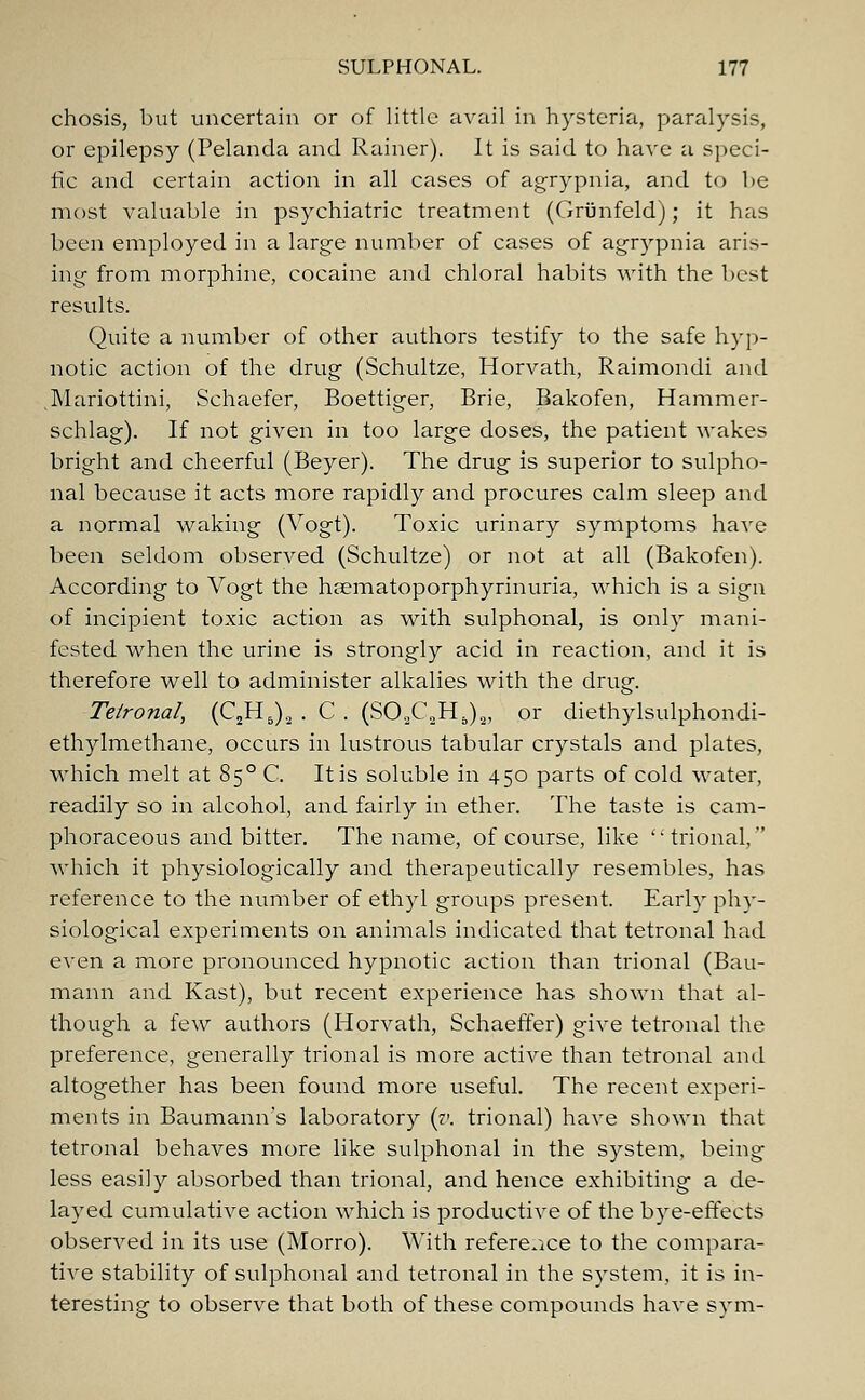 chosis, but uncertain or of little avail in hysteria, paralysis, or epilepsy (Pelanda and Rainer). It is said to have a speci- fic and certain action in all cases of agrypnia, and to be most valuable in psychiatric treatment (Grunfeld); it has been employed in a large number of cases of agrypnia aris- ing from morphine, cocaine and chloral habits with the best results. Quite a number of other authors testify to the safe hyp- notic action of the drug (Schultze, Horvath, Raimondi and Mariottini, Schaefer, Boettiger, Brie, Bakofen, Hammer- schlag). If not given in too large doses, the patient wakes bright and cheerful (Beyer). The drug is superior to sulpho- nal because it acts more rapidly and procures calm sleep and a normal waking (Vogt). Toxic urinary symptoms have been seldom observed (Schultze) or not at all (Bakofen). According to Vogt the haematoporphyrinuria, which is a sign of incipient toxic action as with sulphonal, is only mani- fested when the urine is strongly acid in reaction, and it is therefore well to administer alkalies with the drug. Teironal, (C2H5)2 . C . (S02C„H5)2, or diethylsulphondi- ethylmethane, occurs in lustrous tabular crystals and plates, which melt at 850 C. It is soluble in 450 parts of cold water, readily so in alcohol, and fairly in ether. The taste is cam- phoraceous and bitter. The name, of course, like ''trional, which it physiologically and therapeutically resembles, has reference to the number of ethyl groups present. Early phy- siological experiments on animals indicated that tetronal had even a more pronounced hypnotic action than trional (Bau- mann and Kast), but recent experience has shown that al- though a few authors (Horvath, Schaeffer) give tetronal the preference, generally trional is more active than tetronal and altogether has been found more useful. The recent experi- ments in Baumann's laboratory (v. trional) have shown that tetronal behaves more like sulphonal in the system, being less easily absorbed than trional, and hence exhibiting a de- layed cumulative action which is productive of the bye-effects observed in its use (Morro). With reference to the compara- tive stability of sulphonal and tetronal in the system, it is in- teresting to observe that both of these compounds have sym-