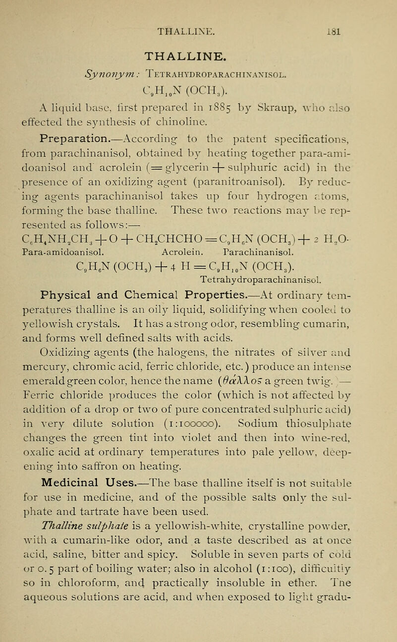 THALLINE. Synonym: Tetrahydroparachixaxisol. C.H1§N (OCH3). A liquid base, first prepared in 1885 by Skraup, who also effected the synthesis of chinoline. Preparation.—According- to the patent specifications, from parachinanisol, obtained by heating- together para-am i- doanisol and acrolein (= glycerin -f sulphuric acid) in the presence of an oxidizing agent (paranitroanisol). By reduc- ing agents parachinanisol takes up four hydrogen atoms, forming the base thalline. These two reactions may be rep- resented as follows:—■ C,H4NHaCH3 + O + CH2CHCHO = C9H6N (OCH,) + 2 HsO- Para-amidoanisol. Acrolein. Tarachinanisol. C9H6N (OCH3) + 4 H = C9H10N (OCH,). Tetrahydroparachinanisol. Physical and Chemical Properties.—At ordinary tem- peratures thalline is an oily liquid, solidifying when cooled to yellowish crystals. It has a strong odor, resembling cumarin, and forms well defined salts with acids. Oxidizing agents (the halogens, the nitrates of silver and mercury, chromic acid, ferric chloride, etc.) produce an intense emerald green color, hence the name (SaXkoS a green twig. — Ferric chloride produces the color (which is not affected by addition of a drop or two of pure concentrated sulphuric acid) in very dilute solution (1:100000). Sodium thiosulphate changes the green tint into violet and then into wine-red, oxalic acid at ordinary temperatures into pale yellow, deep- ening into saffron on heating. Medicinal Uses.—The base thalline itself is not suitable for use in medicine, and of the possible salts only the sul- phate and tartrate have been used. Thalline sulphate is a yellowish-white, crystalline powder, with a cumarin-like odor, and a taste described as at once acid, saline, bitter and spicy. Soluble in seven parts of cold or o. 5 part of boiling water; also in alcohol (1 :ioo), difficultly so in chloroform, and practically insoluble in ether. Tne aqueous solutions are acid, and when exposed to light gradu-