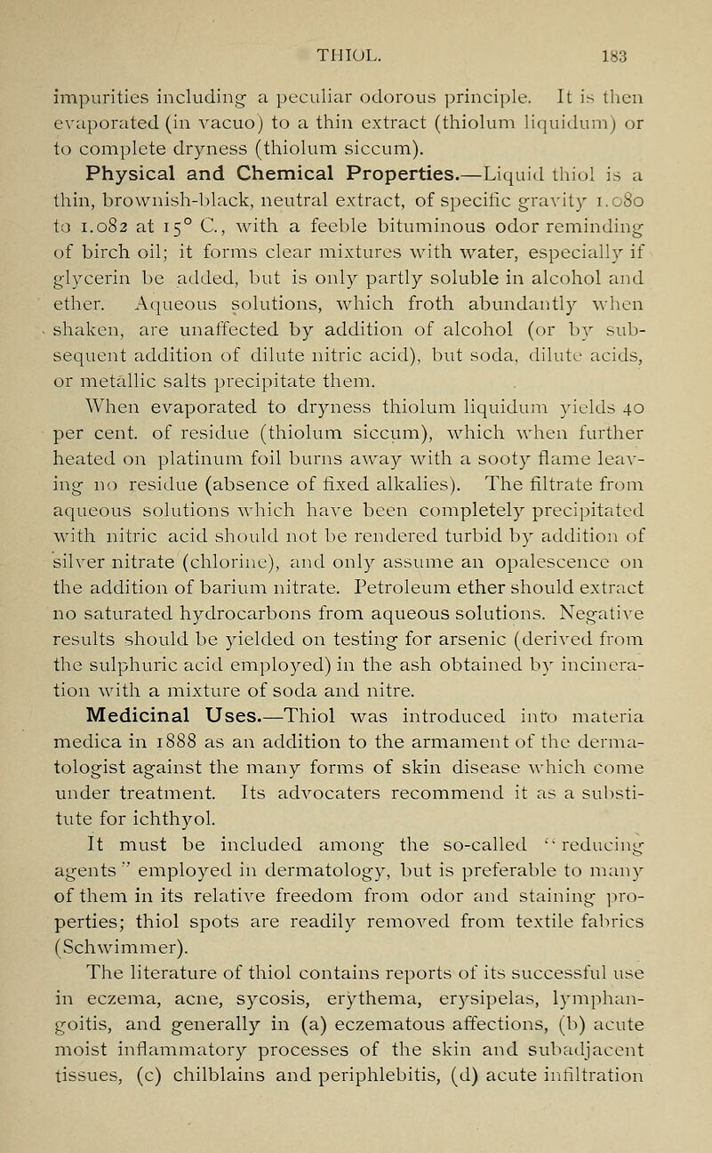 impurities including' a peculiar odorous principle. It is then evaporated (in vacuo) to a thin extract (thiolum liquidum) or to complete dryness (thiolum siccum). Physical and Chemical Properties.—Liquid thiol is a thin, brownish-black, neutral extract, of specific gravity 1.080 to 1.082 at 150 C, with a feeble bituminous odor reminding of birch oil; it forms clear mixtures with water, especially if glycerin be added, but is only partly soluble in alcohol and ether. Aqueous solutions, which froth abundantly when shaken, are unaffected by addition of alcohol (or by sub- sequent addition of dilute nitric acid), but soda, dilute acids, or metallic salts precipitate them. When evaporated to dryness thiolum liquidum yields 40 per cent, of residue (thiolum siccum), which when further heated on platinum foil burns away with a sooty flame leav- ing no residue (absence of fixed alkalies). The filtrate from aqueous solutions which have been completely precipitated with nitric acid should not be rendered turbid by addition of silver nitrate (chlorine), and only assume an opalescence on the addition of barium nitrate. Petroleum ether should extract no saturated hydrocarbons from aqueous solutions. Negative results should be yielded on testing for arsenic (derived from the sulphuric acid employed) in the ash obtained by incinera- tion with a mixture of soda and nitre. Medicinal Uses.—Thiol was introduced into materia medica in 1888 as an addition to the armament of the derma- tologist against the many forms of skin disease which Come under treatment. Its advocaters recommend it as a substi- tute for ichthyol. It must be included among the so-called reducing agents employed in dermatology, but is preferable to many of them in its relative freedom from odor and staining pro- perties; thiol spots are readily removed from textile fabrics (Schwimmer). The literature of thiol contains reports of its successful use in eczema, acne, sycosis, erythema, erysipelas, lymphan- goitis, and generally in (a) eczematous affections, (b) acute moist inflammatory processes of the skin and subadjacent tissues, (c) chilblains and periphlebitis, (d) acute infiltration