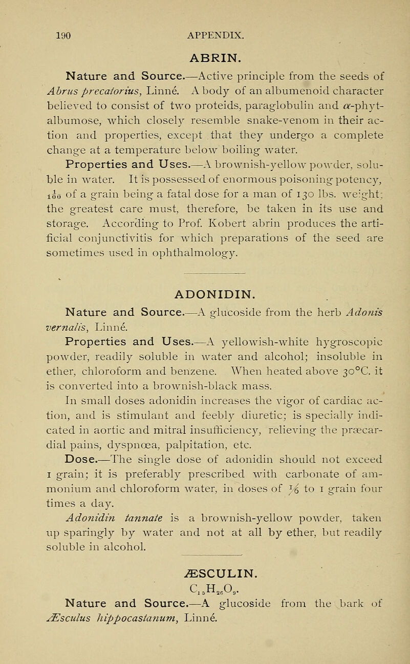 ABRIN. Nature and Source.—Active principle from the seeds of Abrus precatorius, Linne. A body of an albumenoid character believed to consist of two proteids, paraglobulin and a:-phyt- albumose, which closely resemble snake-venom in their ac- tion and properties, except that they undergo a complete change at a temperature below boiling water. Properties and Uses.—A brownish-yellow powder, solu- ble in water. It is possessed of enormous poisoning potency, iio of a grain being a fatal dose for a man of 130 lbs. weight: the greatest care must, therefore, be taken in its use and storage. According to Prof. Robert abrin produces the arti- ficial conjunctivitis for which preparations of the seed are sometimes used in ophthalmology. ADONIDIN. Nature and Source.—A glucoside from the herb Adonis vernalis, Linne. Properties and Uses.—A yellowish-white hygroscopic powder, readily soluble in water and alcohol; insoluble in ether, chloroform and benzene. When heated above 30°C. it is converted into a brownish-black mass. In small doses adonidin increases the vigor of cardiac ac- tion, and is stimulant and feebly diuretic; is specially indi- cated in aortic and mitral insufficiency, relieving the praecar- dial pains, dyspnoea, palpitation, etc. Dose.—The single dose of adonidin should not exceed 1 grain; it is preferably prescribed with carbonate of am- monium and chloroform water, in doses of }£ to 1 grain four times a day. Adonidin tannate is a brownish-yellow powder, taken up sparingly by water and not at all by ether, but readily soluble in alcohol. ^SCULIN. Nature and Source.—A glucoside from the bark of sEsctdus hippocasianum, Linne.