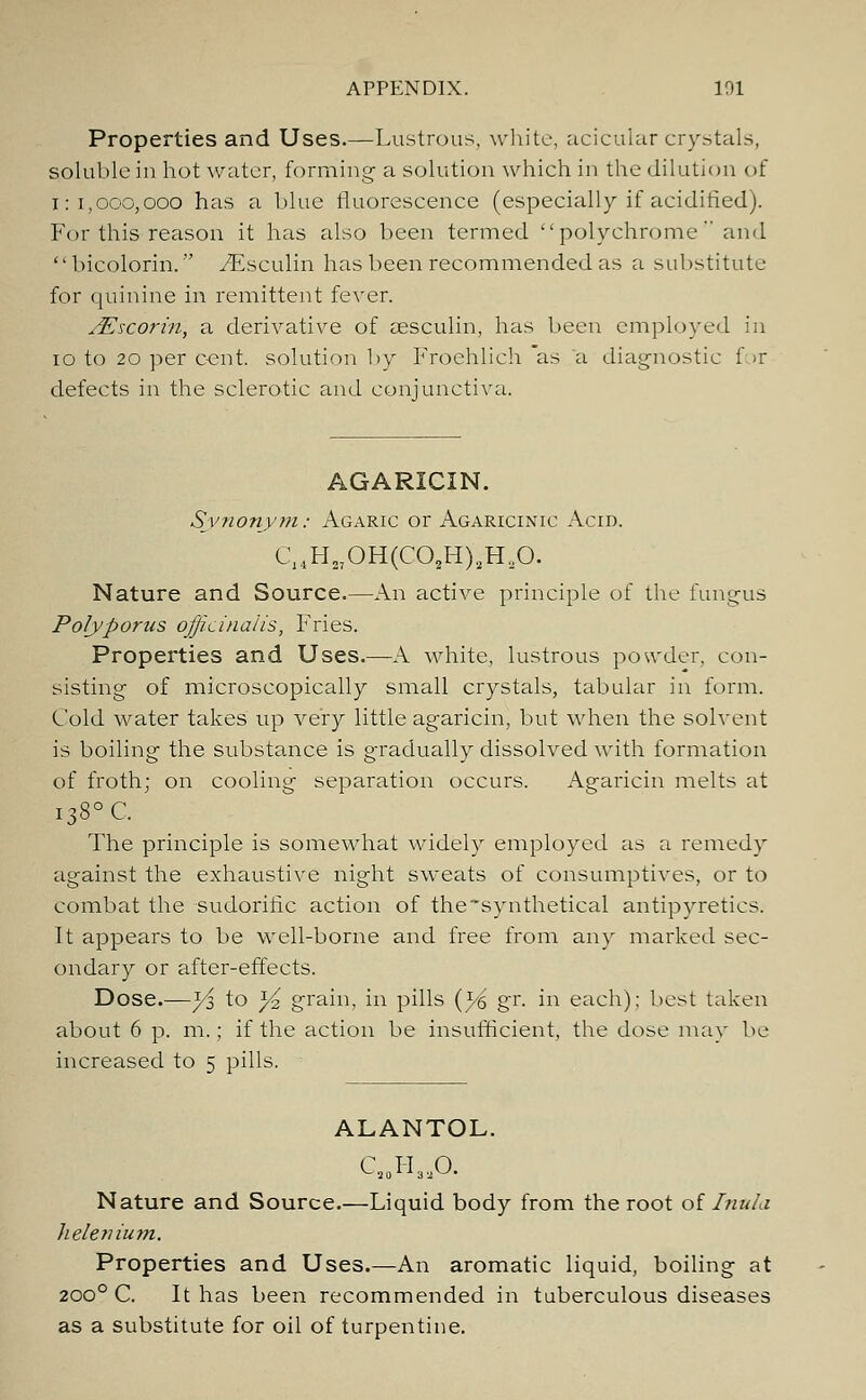 Properties and Uses.—Lustrous, white, acicular crystals, soluble in hot water, forming a solution which in the dilution of 1:1,000,000 has a blue fluorescence (especially if acidified). For this reason it has also been termed polychrome and bicolorin. yEsculin has been recommended as a substitute for quinine in remittent fever. JEscorin, a derivative of sesculin, has been employed in 10 to 20 per cent, solution by Froehlich as a diagnostic f >r defects in the sclerotic and conjunctiva. AGARICIN. Synonym: Agaric or Agaricinic Acid. C14H27OH(C02H)8H20. Nature and Source.—An active principle of the fungus Polyporus officinalis, Fries. Properties and Uses.—A white, lustrous powder, con- sisting of microscopically small crystals, tabular in form. Cold water takes up very little agaricin, but when the solvent is boiling the substance is gradually dissolved with formation of froth; on cooling separation occurs. Agaricin melts at i38°C. The principle is somewhat widely employed as a remedy against the exhaustive night sweats of consumptives, or to combat the sudorific action of the synthetical antipyretics. It appears to be well-borne and free from any marked sec- ondary or after-effects. Dose.—y$ to yi grain, in pills {y& gr. in each); best taken about 6 p. m.; if the action be insufficient, the dose may be increased to 5 pills. ALANTOL. C..H..O. Nature and Source.—Liquid body from the root of Inula helenium. Properties and Uses.—An aromatic liquid, boiling at 2000 C. It has been recommended in tuberculous diseases as a substitute for oil of turpentine.