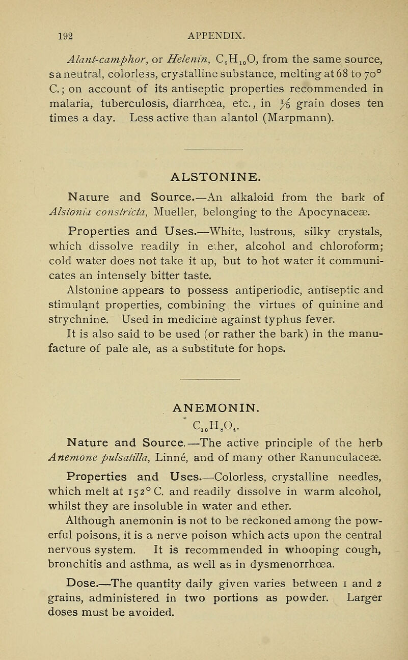 Alant-camphor, or Helenin, C0H10O, from the same source, s a neutral, colorless, crystalline substance, melting at 68 to 700 C.; on account of its antiseptic properties recommended in malaria, tuberculosis, diarrhoea, etc., in y& grain doses ten times a day. Less active than alantol (Marpmann). ALSTONINE. Nature and Source.—An alkaloid from the bark of Alslonia constricta, Mueller, belonging to the Apocynaceae. Properties and Uses.—White, lustrous, silky crystals, which dissolve readily in e;her, alcohol and chloroform; cold water does not take it up, but to hot water it communi- cates an intensely bitter taste. Alstonine appears to possess antiperiodic, antiseptic and stimulant properties, combining the virtues of quinine and strychnine. Used in medicine against typhus fever. It is also said to be used (or rather the bark) in the manu- facture of pale ale, as a substitute for hops. ANEMONIN. Cl0H8O4. Nature and Source.—The active principle of the herb Anemone Pulsatilla, Linne, and of many other Ranunculaceae. Properties and Uses.—Colorless, crystalline needles, which melt at i52°C. and readily dissolve in warm alcohol, whilst they are insoluble in water and ether. Although anemonin is not to be reckoned among the pow- erful poisons, it is a nerve poison which acts upon the central nervous system. It is recommended in whooping cough, bronchitis and asthma, as well as in dysmenorrhoea. Dose.—The quantity daily given varies between 1 and 2 grains, administered in two portions as powder. Larger doses must be avoided.