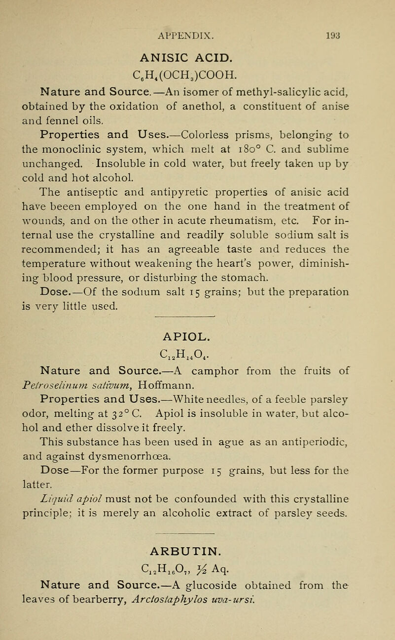 ANISIC ACID. C6H4(OCH3)COOH. Nature and Source.—An isomer of methyl-salicylic acid, obtained by the oxidation of anethol, a constituent of anise and fennel oils. Properties and Uses.—Colorless prisms, belonging- to the monoclinic system, which melt at 1800 C. and sublime unchanged. Insoluble in cold water, but freely taken up by cold and hot alcohol. The antiseptic and antipyretic properties of anisic acid have beeen employed on the one hand in the treatment of wounds, and on the other in acute rheumatism, etc. For in- ternal use the crystalline and readily soluble sodium salt is recommended; it has an agreeable taste and reduces the temperature without weakening the heart's power, diminish- ing blood pressure, or disturbing the stomach. Dose.—Of the sodium salt 15 grains; but the preparation is very little used. APIOL. C12H1404. Nature and Source.—A camphor from the fruits of Petroselinum sativum, Hoffmann. Properties and Uses.—White needles, of a feeble parsley odor, melting at 32°C. Apiol is insoluble in water, but alco- hol and ether dissolve it freely. This substance has been used in ague as an antiperiodic, and against dysmenorrhcea. Dose—For the former purpose 15 grains, but less for the latter. Liquid apiol must not be confounded with this crystalline principle; it is merely an alcoholic extract of parsley seeds. ARBUTIN. C12H1607, ^Aq. Nature and Source.—A glucoside obtained from the leaves of bearberry, Arctostaphylos uva-ursi.