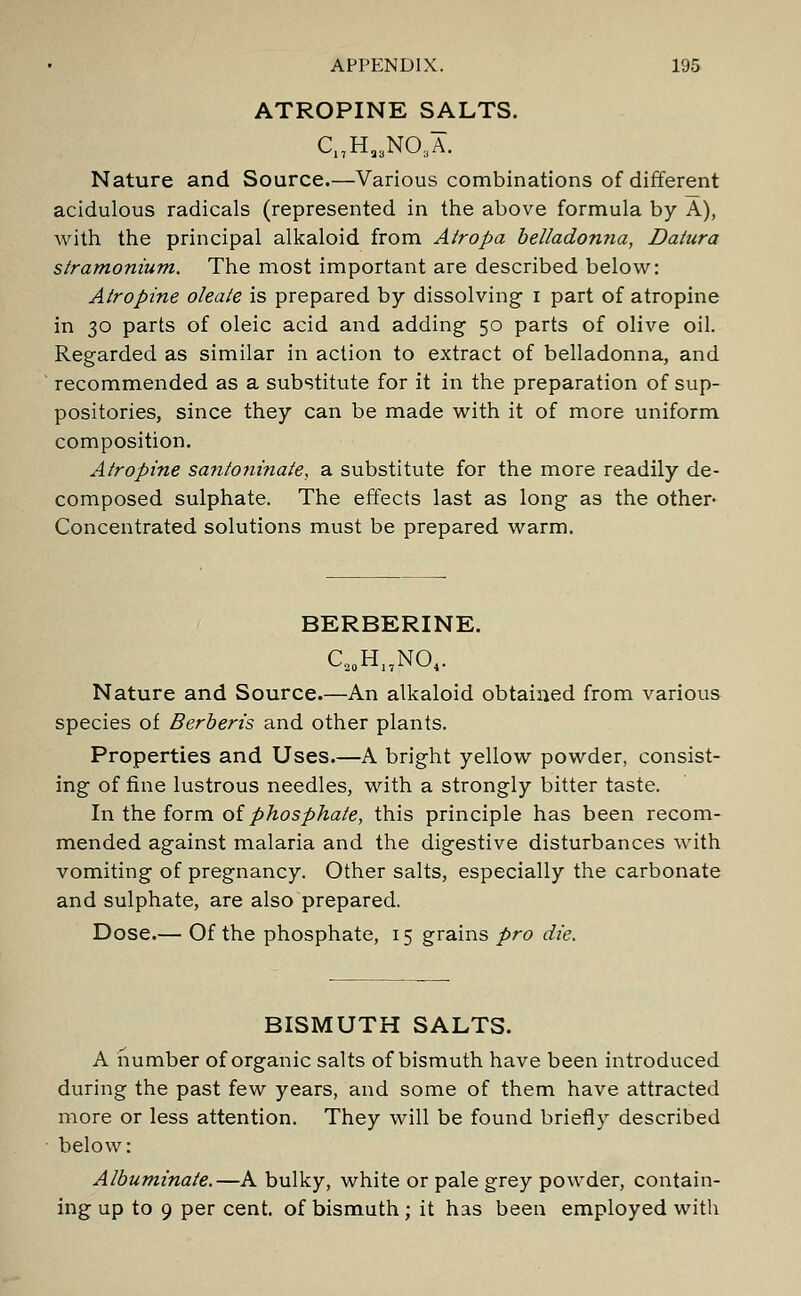 ATROPINE SALTS. C17Ha3NO;iA. Nature and Source.—Various combinations of different acidulous radicals (represented in the above formula by A), with the principal alkaloid from Atropa belladonna, Datura stramonium. The most important are described below: Atropine oleate is prepared by dissolving i part of atropine in 30 parts of oleic acid and adding 50 parts of olive oil. Regarded as similar in action to extract of belladonna, and recommended as a substitute for it in the preparation of sup- positories, since they can be made with it of more uniform composition. Atropine santoninate, a substitute for the more readily de- composed sulphate. The effects last as long as the other- Concentrated solutions must be prepared warm. BERBERINE. C20H17NO4. Nature and Source.—An alkaloid obtained from various species of Berberis and other plants. Properties and Uses.—A bright yellow powder, consist- ing of fine lustrous needles, with a strongly bitter taste. In the form of phosphate, this principle has been recom- mended against malaria and the digestive disturbances with vomiting of pregnancy. Other salts, especially the carbonate and sulphate, are also prepared. Dose.— Of the phosphate, 15 grains pro die. BISMUTH SALTS. A number of organic salts of bismuth have been introduced during the past few years, and some of them have attracted more or less attention. They will be found briefly described below: Albuminate.—A bulky, white or pale grey powder, contain- ing up to 9 per cent, of bismuth; it has been employed with