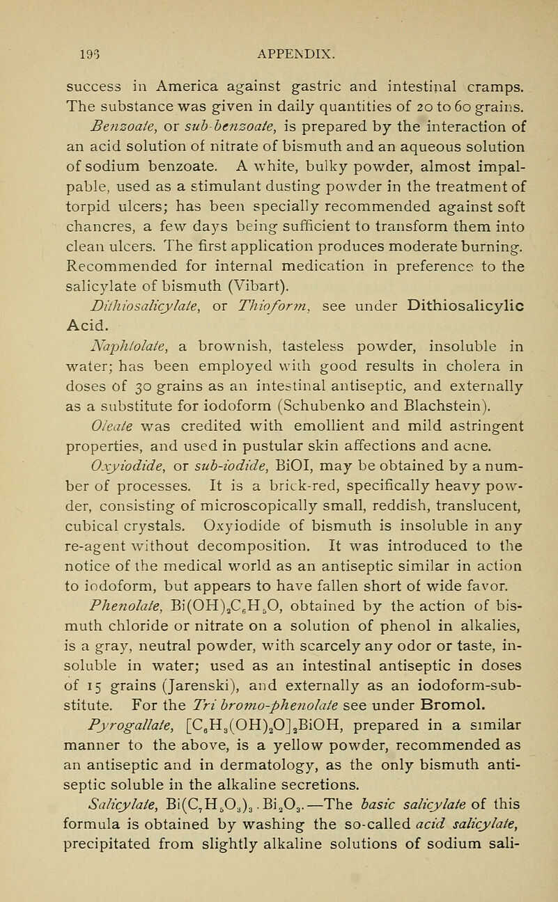 success in America against gastric and intestinal cramps. The substance was given in daily quantities of 20 to 60 grains. Benzoate, or sub-benzoate, is prepared by the interaction of an acid solution of nitrate of bismuth and an aqueous solution of sodium benzoate. A white, bulky powder, almost impal- pable, used as a stimulant dusting powder in the treatment of torpid ulcers; has been specially recommended against soft chancres, a few days being sufficient to transform them into clean ulcers. The first application produces moderate burning. Recommended for internal medication in preference to the salicylate of bismuth (Vibart). Dithiosalicylate, or Thioform, see under Dithiosalicylic Acid. Naphlolale, a brownish, tasteless powder, insoluble in water; has been employed with good results in cholera in doses of 30 grains as an intestinal antiseptic, and externally as a substitute for iodoform (Schubenko and Blachstein). Oleate was credited with emollient and mild astringent properties, and used in pustular skin affections and acne. Oxyiodide, or sub-iodide, BiOI, may be obtained by a num- ber of processes. It is a brick-red, specifically heavy pow- der, consisting of microscopically small, reddish, translucent, cubical crystals. Oxyiodide of bismuth is insoluble in any re-agent without decomposition. It was introduced to the notice of the medical world as an antiseptic similar in action to iodoform, but appears to have fallen short of wide favor. Phenolate, Bi(OH)2C6H50, obtained by the action of bis- muth chloride or nitrate on a solution of phenol in alkalies, is a gray, neutral powder, with scarcely any odor or taste, in- soluble in water; used as an intestinal antiseptic in doses of 15 grains (Jarenski), and externally as an iodoform-sub- stitute. For the Tri bromo-phenolate see under Bromol. Pyrogallate, [C6H3(OH)20]2BiOH, prepared in a similar manner to the above, is a yellow powder, recommended as an antiseptic and in dermatology, as the only bismuth anti- septic soluble in the alkaline secretions. Salicylate, Bi(C7H503)3 .Bi203.—The basic salicylate of this formula is obtained by washing the so-called acid salicylate, precipitated from slightly alkaline solutions of sodium sali-