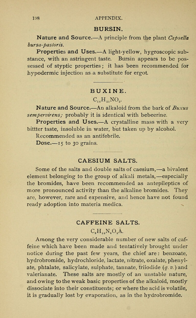 BURSIN. Nature and Source.—A principle from the plant Capsella bursa-pas/oris. Properties and Uses.—A light-yellow, hygroscopic sub- stance, with an astringent taste. Bursin appears to be pos- sessed of styptic properties; it has been recommended for hypodermic injection as a substitute for ergot. BUXINE. C1CH.21N03. Nature and Source.—An alkaloid from the bark of Buxus sempervirens; probably it is identical with bebeerine. Properties and Uses.—A crystalline mass with a very bittter taste, insoluble in water, but taken up by alcohol. Recommended as an antifebrile. Dose—15 to 30 grains. CAESIUM SALTS. Some of the salts and double salts of caesium,—a bivalent element belonging to the group of alkali metals,—especially the bromides, have been recommended as antepileptics of more pronounced activity than the alkaline bromides. They are, however, rare and expensive, and hence have not found ready adoption into materia medica. CAFFEINE SALTS. C8H10N4O2A. Among the very considerable number of new salts of caf- feine which have been made and tentatively brought under notice during the past few years, the chief are : benzoate, hydrobromide, hydrochloride, lactate, nitrate, oxalate, phenyl- ate, phtalate, salicylate, sulphate, tannate, triiodide (q. v.) and valerianate. These salts are mostly of an unstable nature, and owing to the weak basic properties of the alkaloid, mostly dissociate into their constituents; or where the acid is volatile, it is gradually lost by evaporation, as in the hydrobromide.