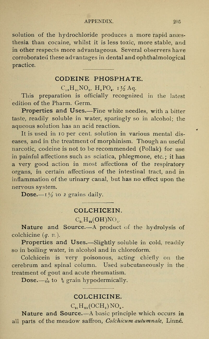 solution of the hydrochloride produces a more rapid anaes- thesia than cocaine, whilst it is less toxic, more stable, and in other respects more advantageous. Several observers have corroborated these advantages in dental andophthalmological practice. CODEINE PHOSPHATE. C18H,1N03, H3P04, i#Aq. This preparation is officially recognized in the latest edition of the Pharm. Germ. Properties and Uses.—Fine white needles, with a bitter taste, readily soluble in water, sparingly so in alcohol; the aqueous solution has an acid reaction. It is used in 10 per cent, solution in various mental dis- eases, and in the treatment of morphinism. Though an useful narcotic, codeine is not to be recommended (Pollak) for use in painful affections such as sciatica, phlegmone, etc.; it has a very good action in most affections of the respiratory organs, in certain affections of the intestinal tract, and in inflammation of the urinary canal, but has no effect upon the nervous system. Dose.—1]4 to 2 grains daily. COLCHICEIN. C2IHM(OH)N05. Nature and Source.—A product of the hydrolysis of colchicine (g. v.). Properties and Uses.—Slightly soluble in cold, readily so in boiling water, in alcohol and in chloroform. Colchicein is very poisonous, acting chiefly on the cerebrum and spinal column. Used subcutaneously in the treatment of gout and acute rheumatism. Dose.—elo to \ grain hypodermically. COLCHICINE. C91Haa.(OCH3)N06. Nature and Source.—A basic principle which occurs in all parts of the meadow saffron, Colchicum autumnale, Linne\