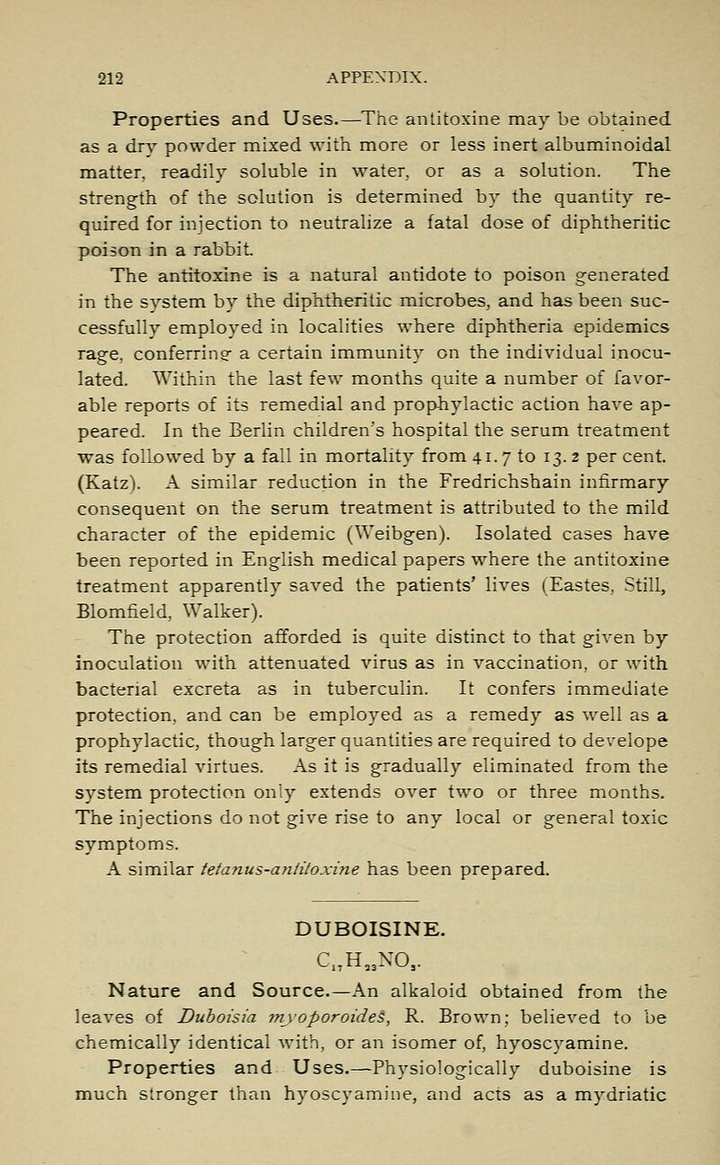 Properties and Uses.—The antitoxine may be obtained as a dry powder mixed with more or less inert albuminoidal matter, readily soluble in water, or as a solution. The strength of the solution is determined by the quantity re- quired for injection to neutralize a fatal dose of diphtheritic poison in a rabbit The antitoxine is a natural antidote to poison generated in the system by the diphtheritic microbes, and has been suc- cessfully employed in localities where diphtheria epidemics rage, conferring a certain immunity on the individual inocu- lated. Within the last few months quite a number of favor- able reports of its remedial and prophylactic action have ap- peared. In the Berlin children's hospital the serum treatment was followed by a fall in mortality from 41.7 to 13.2 per cent. (Katz). A similar reduction in the Fredrichshain infirmary consequent on the serum treatment is attributed to the mild character of the epidemic (Weibgen). Isolated cases have been reported in English medical papers where the antitoxine treatment apparently saved the patients' lives (Eastes, Still, Blomfield, Walker). The protection afforded is quite distinct to that given by inoculation with attenuated virus as in vaccination, or with bacterial excreta as in tuberculin. It confers immediate protection, and can be employed as a remedy as well as a prophylactic, though larger quantities are required to develope its remedial virtues. As it is gradually eliminated from the system protection only extends over two or three months. The injections do not give rise to any local or general toxic symptoms. A similar tetanus-antiloxine has been prepared. DUBOISINE. C1TH,3NOs. Nature and Source.—An alkaloid obtained from the leaves of Duboisia myoporoideS, R. Brown; believed to be chemically identical with, or an isomer of, hyoscyamine. Properties and Uses.—Physiologically duboisine is much stronger than hyoscyamine, and acts as a mydriatic