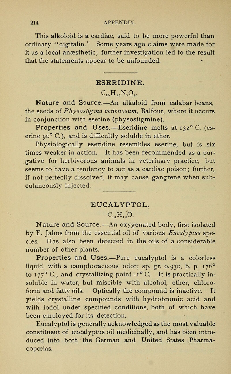 This alkoloid is a cardiac, said to be more powerful than ordinary digitalin. Some years ago claims were made for it as a local anaesthetic; further investigation led to the result that the statements appear to be unfounded. ESERIDINE. C15H23N303. Nature and Source.—An alkaloid from calabar beans, the seeds of Physosiigma venenosum, Balfour, where it occurs in conjunction with eserine (physostigmine). Properties and Uses.—Eseridine melts at 1320 C. (es- erine 900 C), and is difficultly soluble in ether. Physiologically eseridine resembles eserine, but is six times weaker in action. It has been recommended as a pur- gative for herbivorous animals in veterinary practice, but seems to have a tendency to act as a cardiac poison; further, if not perfectly dissolved, it may cause gangrene when sub- cutaneously injected. EUCALYPTOL. C10H18O. Nature and Source.—An oxygenated body, first isolated by E. Jahns from the essential oil of various Eucalyptus spe- cies. Has also been detected in the oils of a considerable number of other plants. Properties and Uses.—Pure eucalyptol is a colorless liquid, with a camphoraceous odor; sp. gr. 0.930, b. p. 1760 to 1770 C, and crystallizing point-i° C. It is practically in- soluble in water, but miscible with alcohol, ether, chloro- form and fatty oils. Optically the compound is inactive. It yields crystalline compounds with hydrobromic acid and with iodol under specified conditions, both of which have been employed for its detection. Eucalyptol is generally acknowledged as the most valuable constituent of eucalyptus oil medicinally, and has been intro- duced into both the German and United States Pharma- copoeias.