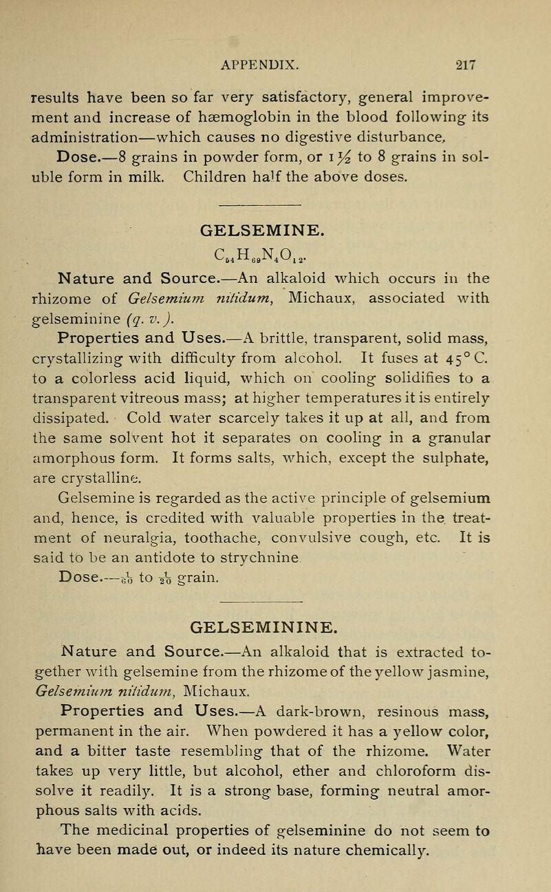 results have been so far very satisfactory, general improve- ment and increase of haemoglobin in the blood following its administration—which causes no digestive disturbance. Dose.—8 grains in powder form, or i^ to 8 grains in sol- uble form in milk. Children half the above doses. GELSEMINE. ^54-^ 69-^4*-'l 2* Nature and Source.—An alkaloid which occurs in the rhizome of Gelsemium nitidum, Michaux, associated with gelseminine (q. v.). Properties and Uses.—A brittle, transparent, solid mass, crystallizing with difficulty from alcohol. It fuses at 45° C. to a colorless acid liquid, which on cooling solidifies to a transparent vitreous mass; at higher temperatures it is entirely dissipated. Cold water scarcely takes it up at all, and from the same solvent hot it separates on cooling in a granular amorphous form. It forms salts, which, except the sulphate, are crystalline. Gelsemine is regarded as the active principle of gelsemium and, hence, is credited with valuable properties in the. treat- ment of neuralgia, toothache, convulsive cough, etc. It is said to be an antidote to strychnine Dose—g^ to io grain. GELSEMININE. Nature and Source.—An alkaloid that is extracted to- gether with gelsemine from the rhizome of the yellow jasmine, Gelsemium nitidum, Michaux. Properties and Uses.—A dark-brown, resinous mass, permanent in the air. When powdered it has a yellow color, and a bitter taste resembling that of the rhizome. Water takes up very little, but alcohol, ether and chloroform dis- solve it readily. It is a strong base, forming neutral amor- phous salts with acids. The medicinal properties of gelseminine do not seem to have been made out, or indeed its nature chemically.