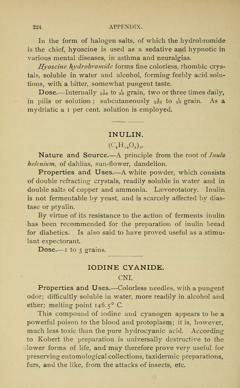 In the form of halogen salts, of which the hydrobromide is the chief, hyoscine is used as a sedative and hypnotic in various mental diseases, in asthma and neuralgias. Hyoscine hydrobromide forms fine colorless, rhombic crys- tals, soluble in water and alcohol, forming feebly acid solu- tions, with a bitter, somewhat pungent taste. Dose.—Internally too to 30 grain, two or three times daily, in pills or solution ; subcutaneously -2io to so grain. As a mydriatic a 1 per cent, solution is employed. INULIN. (CflH10OB)3. Nature and Source.—A principle from the root of Inula heletiium, of dahlias, sun-flower, dandelion. Properties and Uses.—A white powder, which consists of double refracting crystals, readily soluble in water and in double salts of copper and ammonia. Laevorotatory. Inulin is not fermentable by yeast, and is scarcely affected by dias- tase or ptyalin. By virtue of its resistance to the action of ferments inulin has been recommended for the preparation of inulin bread for diabetics. Is also said to have proved useful as a stimu- lant expectorant. Dose.—1 to 3 grains. IODINE CYANIDE. CNI. Properties and Uses.—Colorless needles, with a pungent odor; difficultly soluble in water, more readily in alcohol and ether; melting point 146. 50 C. This compound of iodine and cyanogen appears to be a powerful poison to the blood and protoplasm; it is, however, much less toxic than the pure hydrocyanic acid. According to Robert the preparation is universally destructive to the lower forms of life, and may therefore prove very useful for preserving entomological collections, taxidermic preparations, furs, and the like, from the attacks of insects, etc.