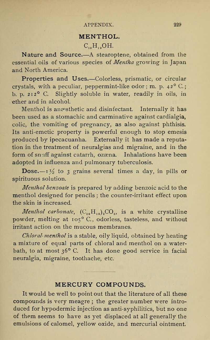 MENTHOL. C10H19OH. Nature and Source.—A stearoptene, obtained from the essential oils of various species of Me?itha growing in Japan and North America. Properties and Uses.—Colorless, prismatic, or circular crystals, with a peculiar, peppermint-like odor; m. p. 420 C.; b. p. 2120 C. Slightly soluble in water, readily in oils, in ether and in alcohol. Menthol is anaesthetic and disinfectant. Internally it has been used as a stomachic and carminative against cardialgia, colic, the vomiting of pregnancy, as also against phthisis. Its anti-emetic property is powerful enough to stop emesis produced by ipecacuanha. Externally it has made a reputa- tion in the treatment of neuralgias and migraine, and in the form of snuff against catarrh, ozaena. Inhalations have been adopted in influenza and pulmonary tuberculosis. Dose.—t^£ to 3 grains several times a day, in pills or spirituous solution. Menthol benzoate is prepared by adding benzoic acid to the menthol designed for pencils ; the counter-irritant effect upon the skin is increased. Menthol carbonate, (C10H19)2CO3, is a white crystalline powder, melting at 1050 C., odorless, tasteless, and without irritant action on the mucous membranes. Chloral-menthol is a stable, oily liquid, obtained by heating a mixture of equal parts of chloral and menthol on a water- bath, to at most 360 C. It has done good service in facial neuralgia, migraine, toothache, etc. MERCURY COMPOUNDS. It would be well to point out that the literature of all these compounds is very meagre ; the greater number were intro- duced for hypodermic injection as anti-syphilitics, but no one of them seems to have as yet displaced at all generally the emulsions of calomel, yellow oxide, and mercurial ointment.