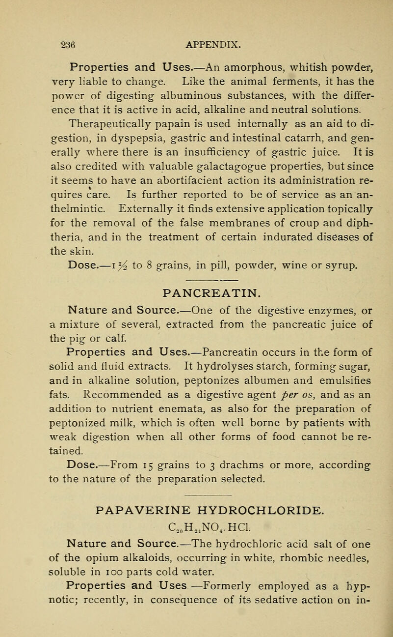 Properties and Uses.—An amorphous, whitish powder, very liable to change. Like the animal ferments, it has the power of digesting albuminous substances, with the differ- ence that it is active in acid, alkaline and neutral solutions. Therapeutically papain is used internally as an aid to di- gestion, in dyspepsia, gastric and intestinal catarrh, and gen- erally where there is an insufficiency of gastric juice. It is also credited with valuable galactagogue properties, but since it seems to have an abortifacient action its administration re- quires care. Is further reported to be of service as an an- thelmintic. Externally it finds extensive application topically for the removal of the false membranes of croup and diph- theria, and in the treatment of certain indurated diseases of the skin. Dose.—i}^ to 8 grains, in pill, powder, wine or syrup. PANCREATIN. Nature and Source.—One of the digestive enzymes, or a mixture of several, extracted from the pancreatic juice of the pig or calf. Properties and Uses.—Pancreatin occurs in the form of solid and fluid extracts. It hydrolyses starch, forming sugar, and in alkaline solution, peptonizes albumen and emulsifies fats. Recommended as a digestive agent per os, and as an addition to nutrient enemata, as also for the preparation of peptonized milk, which is often well borne by patients with weak digestion when all other forms of food cannot be re- tained. Dose.—From 15 grains to 3 drachms or more, according to the nature of the preparation selected. PAPAVERINE HYDROCHLORIDE. C20H21NO4.HCl. Nature and Source.—The hydrochloric acid sail of one of the opium alkaloids, occurring in white, rhombic needles, soluble in 100 parts cold water. Properties and Uses—Formerly employed as a hyp- notic; recently, in consequence of its sedative action on in-