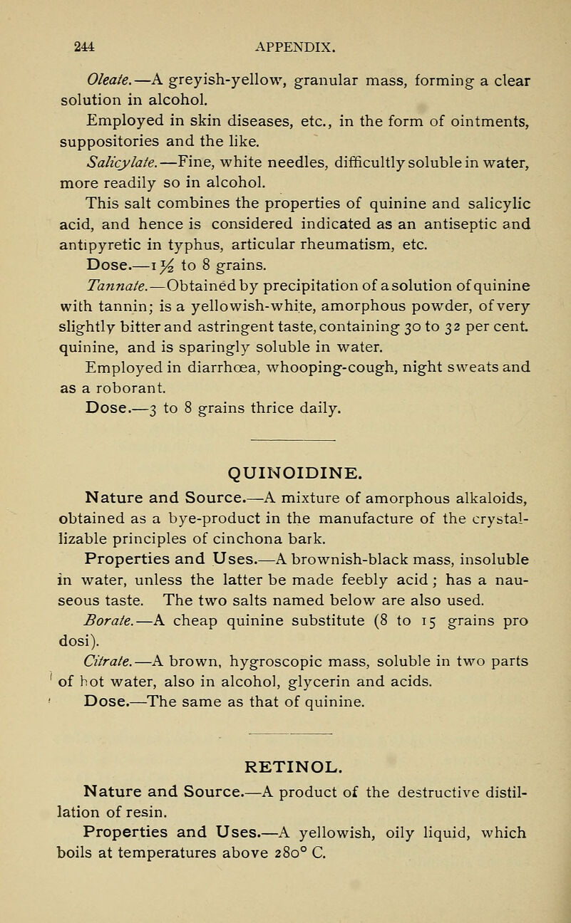 Oleate.—A greyish-yellow, granular mass, forming a clear solution in alcohol. Employed in skin diseases, etc., in the form of ointments, suppositories and the like. Salicylate.—Fine, white needles, difficultly soluble in water, more readily so in alcohol. This salt combines the properties of quinine and salicylic acid, and hence is considered indicated as an antiseptic and antipyretic in typhus, articular rheumatism, etc. Dose.—\t/2 to 8 grains. Tannate.—Obtained by precipitation of asolution of quinine with tannin; is a yellowish-white, amorphous powder, of very slightly bitter and astringent taste, containing 30 to 32 per cent, quinine, and is sparingly soluble in water. Employed in diarrhoea, whooping-cough, night sweats and as a roborant. Dose.—3 to 8 grains thrice daily. QUINOIDINE. Nature and Source.—A mixture of amorphous alkaloids, obtained as a bye-product in the manufacture of the crystal- lizable principles of cinchona bark. Properties and Uses.—A brownish-black mass, insoluble in water, unless the latter be made feebly acid; has a nau- seous taste. The two salts named below are also used. Borate.—A cheap quinine substitute (8 to 15 grains pro dosi). Citrate.—A brown, hygroscopic mass, soluble in two parts 1 of hot water, also in alcohol, glycerin and acids. ' Dose.—The same as that of quinine. RETINOL. Nature and Source.—A product of the destructive distil- lation of resin. Properties and Uses.—A yellowish, oily liquid, which boils at temperatures above 2800 C.