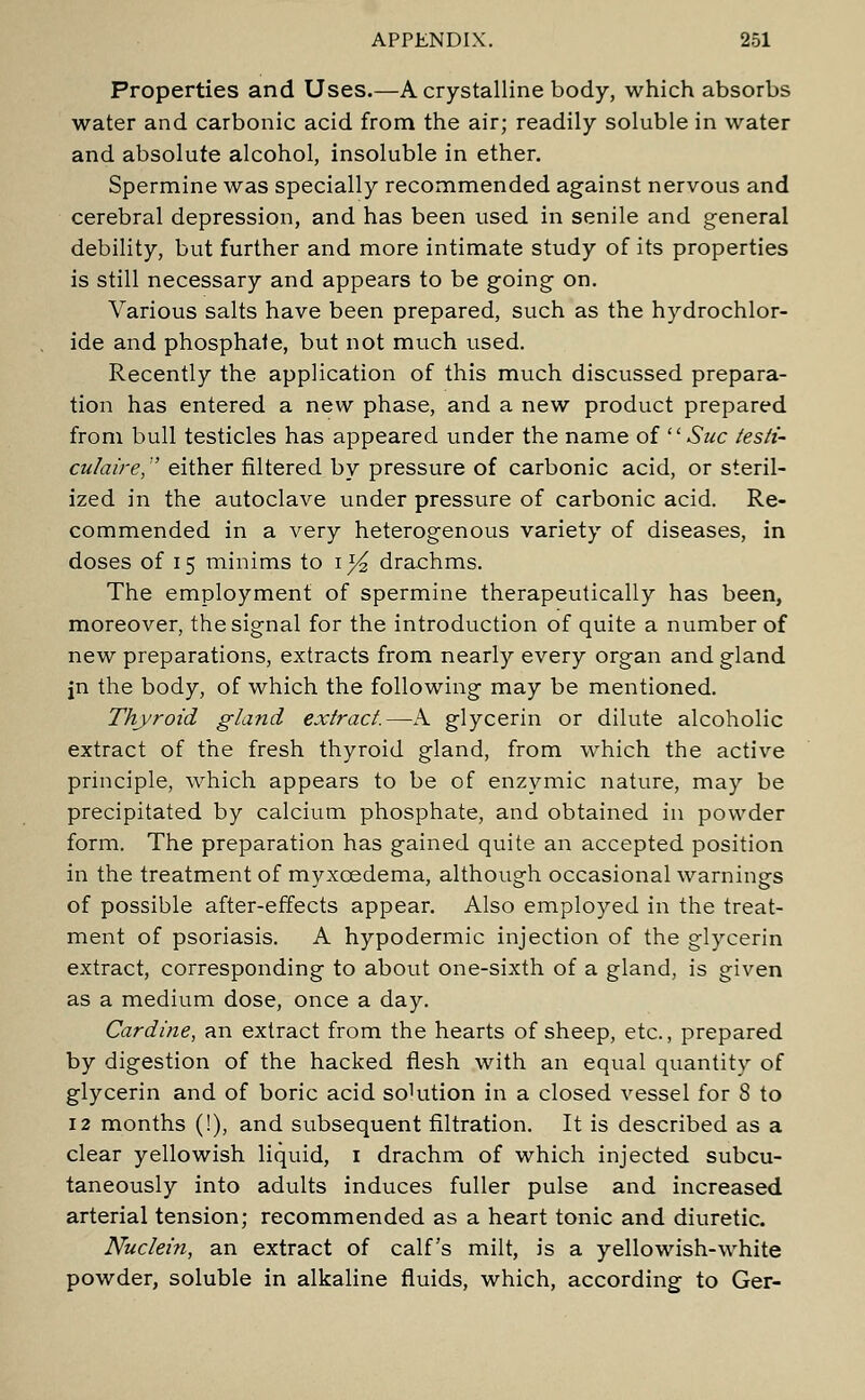 Properties and Uses.—A crystalline body, which absorbs water and carbonic acid from the air; readily soluble in water and absolute alcohol, insoluble in ether. Spermine was specially recommended against nervous and cerebral depression, and has been used in senile and general debility, but further and more intimate study of its properties is still necessary and appears to be going on. Various salts have been prepared, such as the hydrochlor- ide and phosphate, but not much used. Recently the application of this much discussed prepara- tion has entered a new phase, and a new product prepared from bull testicles has appeared under the name of Sue testi- cu/aire, either filtered by pressure of carbonic acid, or steril- ized in the autoclave under pressure of carbonic acid. Re- commended in a very heterogenous variety of diseases, in doses of 15 minims to 1^ drachms. The employment of spermine therapeutically has been, moreover, the signal for the introduction of quite a number of new preparations, extracts from nearly every organ and gland jn the body, of which the following may be mentioned. Thyroid gland extract.—A glycerin or dilute alcoholic extract of the fresh thyroid gland, from which the active principle, which appears to be of enzymic nature, may be precipitated by calcium phosphate, and obtained in powder form. The preparation has gained quite an accepted position in the treatment of myxcedema, although occasional warnings of possible after-effects appear. Also employed in the treat- ment of psoriasis. A hypodermic injection of the glycerin extract, corresponding to about one-sixth of a gland, is given as a medium dose, once a day. Cardine, an extract from the hearts of sheep, etc., prepared by digestion of the hacked flesh with an equal quantity of glycerin and of boric acid sohttion in a closed vessel for 8 to 12 months (!), and subsequent filtration. It is described as a clear yellowish liquid, 1 drachm of which injected subcu- taneously into adults induces fuller pulse and increased arterial tension; recommended as a heart tonic and diuretic. Nuclein, an extract of calf's milt, is a yellowish-white powder, soluble in alkaline fluids, which, according to Ger-