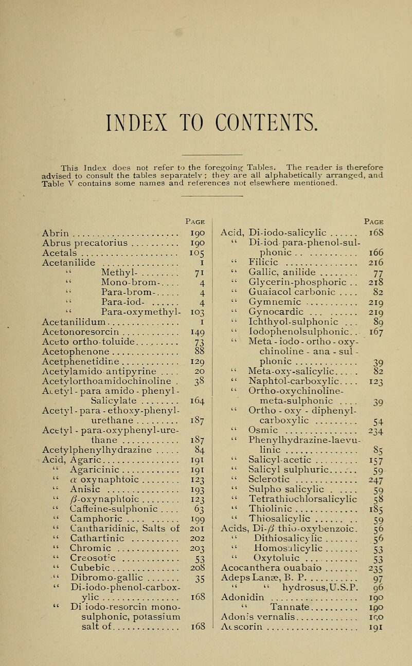 INDEX TO CONTENTS. This Index does not refer to the foregoing- Tables. The reader is therefore advised to consult the tables separately ; they are all alphabetically arranged, and Table V contains some names and references not elsewhere mentioned. Page Abrin 190 Abrus precatorius 190 Acetals 105 Acetanilide 1  Methyl- 71  Mono-brom-. . . . 4  Para-brom- 4  Para-iod- 4  Para-oxymethyl- 103 Acetanilidum 1 Acetonoresorcin 149 Aceto ortho-toluide 73 Acetophenone 88 Acetphenetidine 129 Acetylamido antipyrine .... 20 Acetylorthoamidochinoline . 38 Acetyl - para amido - phenyl - Salicylate 164 Acetyl - para - ethoxy-phenyl- urethane 187 Acetyl - para-oxyphenyl-ure- thane 187 Acetylphenylhydrazine 84 Acid, Agaric 191  Agaricinic 191  a oxynaphtoic 123  Anisic 193  /3-oxynaphtoic 123  Cafleine-sulphonic .... 63  Camphoric 199  Cantharidinic, Salts of 201  Cathartinic 202  Chromic 203  Creosotlc 53  Cubebic 208  Dibromo-gallic 35  Di-iodo-phenol-carbox- ylic 16S  Di iodo-resorcin mono- sulphonic, potassium salt of 168 Page Acid, Di-iodo-salicylic 168  Di-iod-para-phenol-sul- phonic 166  Filicic 216  Gallic, anilide 77  Glycerin-phosphoric . . 218  Guaiacol carbonic .... 82  Gymnemic 219  Gynocardic 219  Ichthyol-sulphonic ... 89  Iodophenolsulphonic. . 167  Meta-iodo-ortho - oxy- chinoline - ana - sul - phonic 39  Meta-oxy-salicylic 82  Naphtol-carboxylic. . . . 123  Ortho-oxychinoline- meta-sulphonic .... 39  Ortho - oxy - diphenyl- carboxylic 54  Osmic 234  Phenylhydrazine-laevu- linic 85  Salicyl-acetic 157  Salicyl sulphuric 59  Sclerotic 247  Sulpho salicylic 59  Tetrathiochlorsalicylic 58  Thiolinic 185  Thiosalicylic 59 Acids, Di-/i thio-oxybenzoic. 56  Dithiosalicylic 56  Homosalicylic 53  Oxytoluic ... 53 Acocanthera ouabaio 235 AdepsLanse, B. P 97   hydrosus,U.S.P. 96 Adonidin 190 '' Tannate 190 Adonis vernalis ir,o Acscorin 191