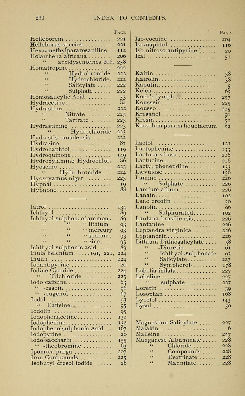 Page Helleborein 221 Helleborus species 221 Hexa-methylpararosaniline . 112 Holarrhena africana 206  antidysenterica 206, 258 Homatropine 222  Hydrobromide 222  Hydrochloride. 222  Salicylate 222  Sulphate 222 Homosalicylic Acid 53 Hydracetine 84 Hydrastine 222  Nitrate 223  Tartrate 223 Hydrastinine 223  Hydrochloride 223 Hydrastis canadensis 222 Hydrazine 87 Hydronaphtol 119 Hydroquinone 149 Hydroxylamine Hydrochlor. 86 Hyoscine 223  Hydrobromide... 224 Hyoscyamus niger 223 Hypnal 19 Hypnone 88 Iatrol 134 Ichthyol 89 Ichthyol-sulphon. of ammon . 89    lithium. 93    mercury 93    sodium. 93    zinc.... 93 Ichthyol-sulphonic acid .... 89 Inula helenium 191, 221, 224 Inulin 224 Iodantipyrine 20 Iodine Cyanide 224  Trichloride 225 Iodo-caffeine 63 '' -casein 96  -eugenol 67 Iodol 93  Caffeine-. 95 Iodolin 95 Iodophenacetine 132 Iodophenine 132 Iodophenolsulphonic Acid. .. 167 Iodopyrine 20 Iodo-saccharin 155  -theobromine 63 Ipomcea purga 207 Iron Compounds 225 Isobutyl-cresol-iodide 26 Page Iso-cocaine 204 Iso-naphtol 116 Iso-nitroso-antipyrine 20 Izal 51 Kairin 38 Kairolin 38 Kaputin 5 Kelen 65 Koch's lymph 257 Koussein 225 Kousso 225 Kresapol 50 Kresin 51 Kresolum purum liquefactum 52 Lactol 121 Lactophenine 133 Lactuca virosa 226 Lactucine 226 Lactyl-phenetidine 133 Lsevulose 156 Lamine 226  Sulphate 226 Lamium album 226 Lanain 102 Lano creolin 50 Lanolin 96  Sulphurated 102 Lantana brasiliensis 226 Lantanine 226 Leptandra virginica 226 Leptandrin 226 Lithium Dithiosalicylate .... 58  -Diuretin 61  Ichthyol-sulphonate 93  Salicylate 227  Symphorol- 178 Lobelia inflata 227 Lobeline 227  sulphate 227 Loretin 39 Losophan 168 Lycetol 143 Lysol 50 Magnesium Salicylate 227 Malakin 6 Malleine 257 Manganese Albuminate 228  Chloride 228  Compounds 228  Dextrinate 228  Mannitate 228