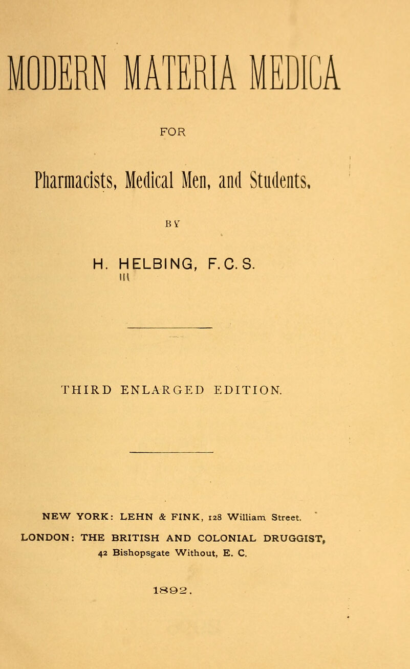 MODERN MATERIA MEDICA FOR Pharmacists, Medical Men, and Students, BY H. HELBING, F.C.S. IK THIRD ENLARGED EDITION. NEW YORK: LEHN & FINK, 128 William Street. LONDON: THE BRITISH AND COLONIAL DRUGGIST, 42 Bishopsgate Without, E. C. 1892,