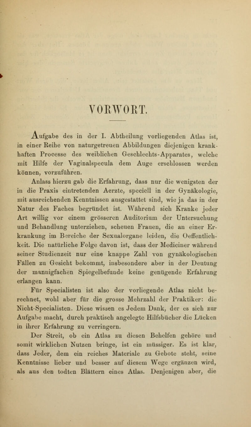 VORWORT. Aufgabe des in der I. Abtheilung vorliegenden Atlas ist, in einer Reihe von naturgetreuen Abbildungen diejenigen krank- haften Processe des weiblichen Geschlechts-Apparates, welche mit Hilfe der Vaginalspecula dem Auge erschlossen werden können, vorzuführen. Anlass hierzu gab die Erfahrung, dass nur die wenigsten der in die Praxis eintretenden Aerzte, speciell in der Gynäkologie, mit ausreichenden Kenntnissen ausgestattet sind, wie ja das in der Natur des Faches begründet ist. Während sich Kranke jeder Art willig vor einem grösseren Auditorium der Untersuchung und Behandlung unterziehen, scheuen Frauen, die an einer Er- krankung im Bereiche der Sexualorgane leiden, die Oeffentlich- keit. Die natürliche Folge davon ist, dass der Mediciner während seiner Studienzeit nur eine knappe Zahl von gynäkologischen Fällen zu Gesicht bekommt, insbesondere aber in der Deutung der mannigfachen Spiegelbefunde keine genügende Erfahrung erlangen kann. Für Specialisten ist also der vorliegende Atlas nicht be- rechnet, wohl aber für die grosse Mehrzahl der Praktiker: die Nicht-Specialisten. Diese wissen es Jedem Dank, der es sich zur Aufgabe macht, durch praktisch angelegte Hilfsbücher die Lücken in ihrer Erfahrung zu verringern. Der Streit, ob ein Atlas zu diesen Behelfen gehöre und somit wirklichen Nutzen bringe, ist ein müssiger. Es ist klar, dass Jeder, dem ein reiches Materiale zu Gebote steht, seine Kenntnisse lieber und besser auf diesem Wege ergänzen wird, als aus den todten Blättern eines Atlas. Denjenigen aber, die