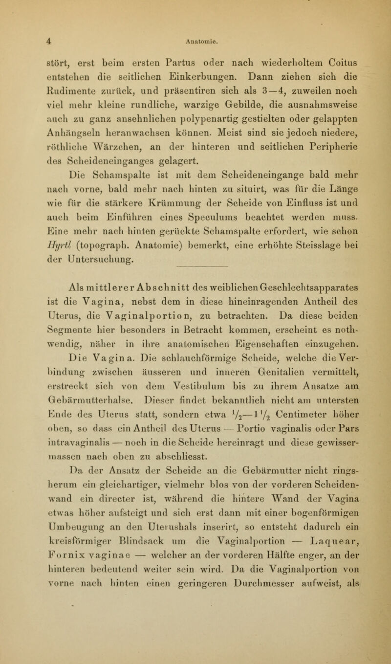 stört, erst beim ersten Partus oder nach wiederholtem Coitus entstehen die seitlichen Einkerbungen. Dann ziehen sich die Rudimente zurück, und präsentiren sich als 3 — 4, zuweilen noch viel mehr kleine rundliche, warzige Gebilde, die ausnahmsweise auch zu ganz ansehnlichen polypenartig gestielten oder gelappten Anhängseln heranwachsen können. Meist sind sie jedoch niedere, röthliche Wärzehen, an der hinteren und seitlichen Peripherie des Scheideneinganges gelagert. Die Schamspalte ist mit dem Scheideneingange bald mehr nach vorne, bald mehr nach hinten zu situirt, was für die Länge wie für die stärkere Krümmung der Scheide von Einfluss ist und auch beim Einführen eines Speculums beachtet werden muss. Eine mehr nach hinten gerückte Schamspalte erfordert, wie schon Hyrtl (topograph. Anatomie) bemerkt, eine erhöhte Steisslage bei der Untersuchung. Als mittlerer Abschnitt des weiblichen Geschlechtsapparates ist die Vagina, nebst dem in diese hineinragenden Antheil des Uterus, die Vaginalportion, zu betrachten. Da diese beiden Segmente hier besonders in Betracht kommen, erscheint es noth- wendig, näher in ihre anatomischen Eigenschaften einzugehen. Die Vagina. Die schlauchförmige Scheide, welche die Ver- bindung zwischen äusseren und inneren Genitalien vermittelt, erstreckt sich von dem Vestibulum bis zu ihrem Ansätze am Gebärmutterhalse. Dieser findet bekanntlich nicht am untersten Ende des Uterus statt, sondern etwa 1/2—1V2 Centimeter höher oben, so dass ein Antheil des Uterus — Portio vaginalis oder Pars intravaginalis — noch in die Scheide hereinragt und diese gewisser- naassen nach oben zu abschliesst. Da der Ansatz der Scheide an die Gebärmutter nicht rings- herum ein gleichartiger, vielmehr blos von der vorderen Scheiden- wand ein directer ist, während die hintere Wand der Vagina etwas höher aufsteigt und sich erst dann mit einer bogenförmigen Umbeugung an den Uterushals inserirt, so entsteht dadurch ein kreisförmiger Blindsack um die Vaginalportion — Laquear, Fornix vaginae — welcher an der vorderen Hälfte enger, an der hinteren bedeutend weiter sein wird. Da die Vaginalportion von vorne nach hinten einen geringeren Durchmesser aufweist, als