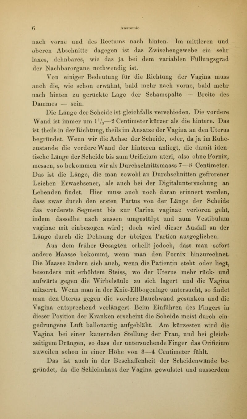 nach vorne und des Rectum« nach hinten. Im mittleren und oberen Abschnitte dagegen ist das Zwischengewebe ein sehr laxes, dehnbares, wie das ja bei dem variablen Füllungsgrad der Nachbarorgane nothwendig ist. Von einiger Bedeutung für die Richtung der Vagina muss auch die, wie schon erwähnt, bald mehr nach vorne, bald mehr nach hinten zu gerückte Lage der Scham spalte — Breite des Dammes — sein. Die Länge der Scheide ist gleichfalls verschieden. Die vordere Wand ist immer um ll/2—2 Centimeterkürzer als die hintere. Das ist theils in der Richtung, theils im Ansätze der Vagina an den Uterus begründet. Wenn wir die Achse der Scheide, oder, da ja im Ruhe- zustande die vordere Wand der hinteren anliegt, die damit iden- tische Länge der Scheide bis zum Orificium uteri, also ohne Fornix, messen, so bekommen wir als Durchschnittsmaass 7—8 Centimeter. Das ist die Länge, die man sowohl an Durchschnitten gefrorener Leichen Erwachsener, als auch bei der Digitaluntersuchung an Lebenden findet. Hier muss auch noch daran erinnert werden, dass zwar durch den ersten Partus von der Länge der Scheide das vorderste Segment bis zur Carina vaginae verloren geht, indem dasselbe nach aussen umgestülpt und zum Vestibulum vaginae mit einbezogen wird; doch wird dieser Ausfall an der Länge durch die Dehnung der übrigen Partien ausgeglichen. Aus dem früher Gesagten erhellt jedoch, dass man sofort andere Maasse bekommt, wenn man den Fornix hinzurechnet. Die Maasse ändern sich auch, wenn die Patientin steht oder liegt, besonders mit erhöhtem Steiss, wo der Uterus mehr rück- und aufwärts gegen die Wirbelsäule zu sich lagert und die Vagina mitzerrt. Wenn man in der Knie-Ellbogenlage untersucht, so findet man den Uterus gegen die vordere Bauchwand gesunken und die Vagina entsprechend verlängert. Beim Einführen des Fingers in dieser Position der Kranken erscheint die Scheide meist durch ein- gedrungene Luft ballonartig aufgebläht. Am kürzesten wird die Vagina bei einer kauernden Stellung der Frau, und bei gleich- zeitigem Drängen, so dass der untersuchende Finger das Orificium zuweilen schon in einer Höhe von 3—4 Centimeter fühlt. Das ist auch in der Beschaffenheit der Scheidenwände be- gründet, da die Schleimhaut der Vagina gewulstet und ausserdem