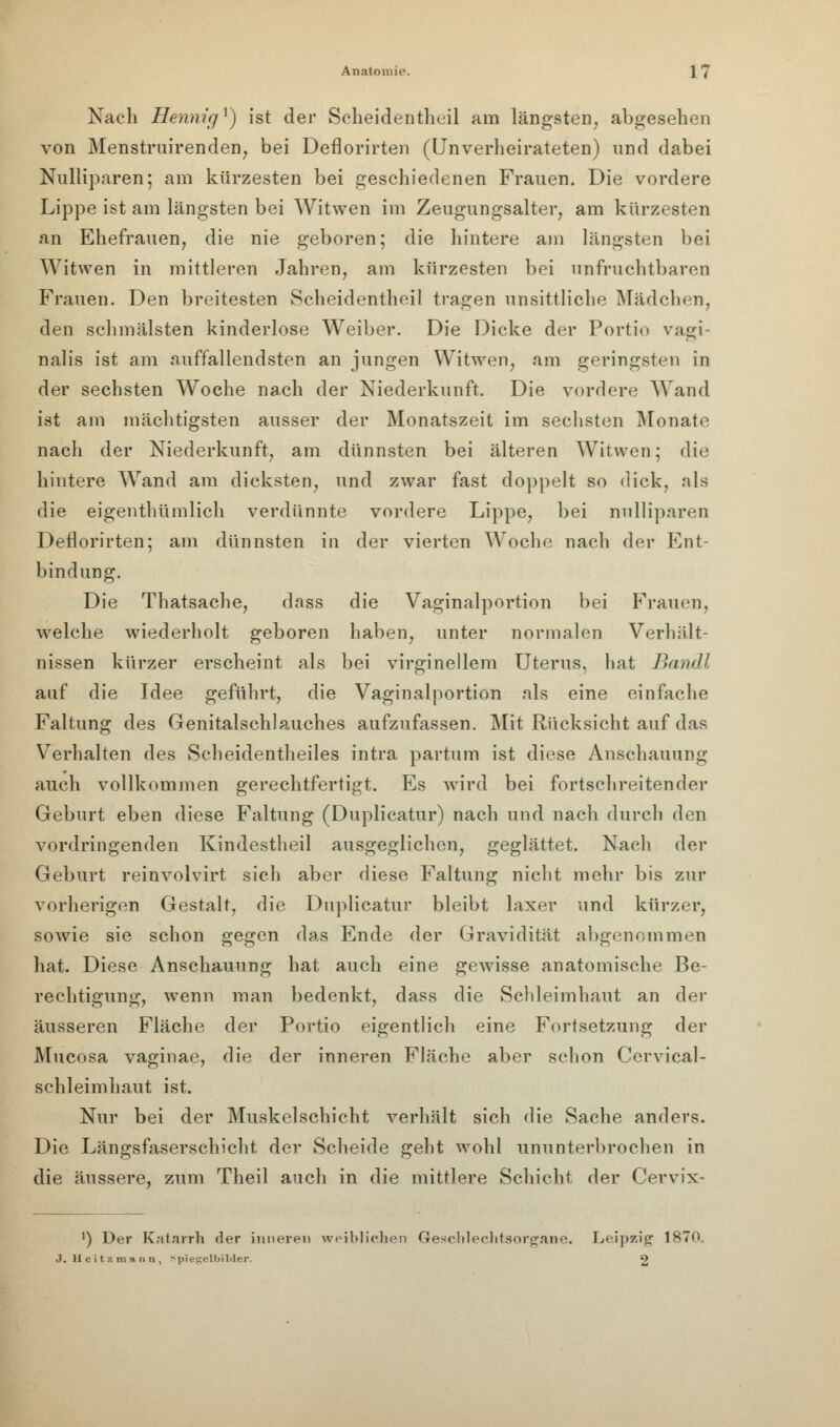 Nach Hennig ^) ist der Scheidentheil am längsten, abgesehen von Menstruirenden, bei Deflorirten (Unverheirateten) und dabei Nulliparen; am kürzesten bei geschiedenen Frauen. Die vordere Lippe ist am längsten bei Witwen im Zeugungsalter, am kürzesten an Ehefrauen, die nie geboren; die hintere am längsten bei Witwen in mittleren Jahren, am kürzesten bei unfruchtbaren Frauen. Den breitesten Scheidentheil tragen unsittliche Mädchen, den schmälsten kinderlose Weiber. Die Dicke der Portio vagi- nalis ist am auffallendsten an jungen Witwen, am geringsten in der sechsten Woche nach der Niederkunft. Die vordere Wand ist am mächtigsten ausser der Monatszeit im sechsten Monate nach der Niederkunft, am dünnsten bei älteren Witwen; die hintere Wand am dicksten, und zwar fast doppelt so dick, als die eigentümlich verdünnte vordere Lippe, bei nulliparen Deflorirten; am dünnsten in der vierten Woche nach der Ent- bindung. Die Thatsache, dass die Vaginalportion bei Frauen, welche wiederholt geboren haben, unter normalen Verhält- nissen kürzer erscheint als bei virginellem Uterus, hat Banal auf die Idee geführt, die Vaginalportion als eine einfache Faltung des Genitalschlauches aufzufassen. Mit Rücksicht auf das Verhalten des Scheidentheiles intra partum ist diese Anschauung auch vollkommen gerechtfertigt. Es wird bei fortschreitender Geburt eben diese Faltung (Duplicatur) nach und nach durch den vordringenden Kindestheil ausgeglichen, geglättet. Nach der Geburt reinvolvirt sich aber diese Faltung nicht mehr bis zur vorherigen Gestalt, die Duplicatur bleibt laxer und kürzer, sowie sie schon gegen das Ende der Gravidität abgenommen hat. Diese Anschauung hat auch eine gewisse anatomische Be- rechtigung, wenn man bedenkt, dass die Schleimhaut an der äusseren Fläche der Portio eigentlich eine Fortsetzung der Mucosa vaginae, die der inneren Fläche aber schon Cervical- schleimhaut ist. Nur bei der Muskelschicht verhält sich die Sache anders. Die Längsfaserschicht der Scheide geht wohl ununterbrochen in die äussere, zum Theil auch in die mittlere Schicht der Cervix- ') Der Katarrh der inneren weiblichen Geschlechtsorgane. Leipzig 1870. .7. Heitsmann, Spiegelbilder. 2