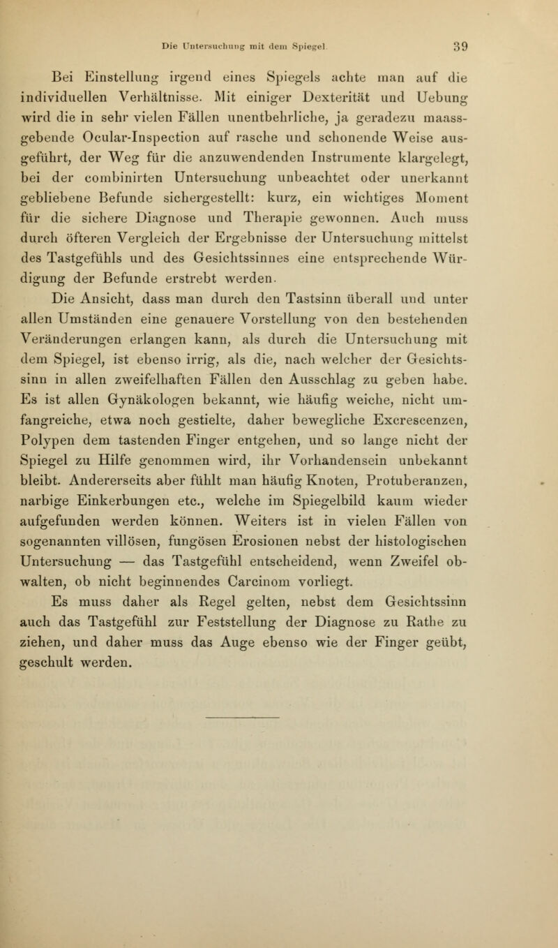 Bei Einstellung irgend eines Spiegels achte man auf die individuellen Verbältnisse. Mit einiger Dexterität und Uebung wird die in sehr vielen Fällen unentbehrliche, ja geradezu niaass- gebende Ocular-Inspection auf rasche und schonende Weise aus- geführt, der Weg für die anzuwendenden Instrumente klargelegt, bei der combinirten Untersuchung unbeachtet oder unerkannt gebliebene Befunde sichergestellt: kurz, ein wichtiges Moment für die sichere Diagnose und Therapie gewonnen. Auch muss durch öfteren Vergleich der Ergebnisse der Untersuchung mittelst des Tastgefühls und des Gesichtssinnes eine entsprechende Wür- digung der Befunde erstrebt werden. Die Ansicht, dass man durch den Tastsinn überall und unter allen Umständen eine genauere Vorstellung von den bestehenden Veränderungen erlangen kann, als durch die Untersuchung mit dem Spiegel, ist ebenso irrig, als die, nach welcher der Gesichts- sinn in allen zweifelhaften Fällen den Ausschlag zu geben habe. Es ist allen Gynäkologen bekannt, wie häufig weiche, nicht um- fangreiche, etwa noch gestielte, daher bewegliche Excrescenzen, Polypen dem tastenden Finger entgehen, und so lange nicht der Spiegel zu Hilfe genommen wird, ihr Vorhandensein unbekannt bleibt. Andererseits aber fühlt man häufig Knoten, Protuberanzen, narbige Einkerbungen etc., welche im Spiegelbild kaum wieder aufgefunden werden können. Weiters ist in vielen Fällen von sogenannten villösen, fungösen Erosionen nebst der histologischen Untersuchung — das Tastgefühl entscheidend, wenn Zweifel ob- walten, ob nicht beginnendes Carcinom vorliegt. Es muss daher als Regel gelten, nebst dem Gesichtssinn auch das Tastgefühl zur Feststellung der Diagnose zu Rathe zu ziehen, und daher muss das Auge ebenso wie der Finger geübt, geschult werden.