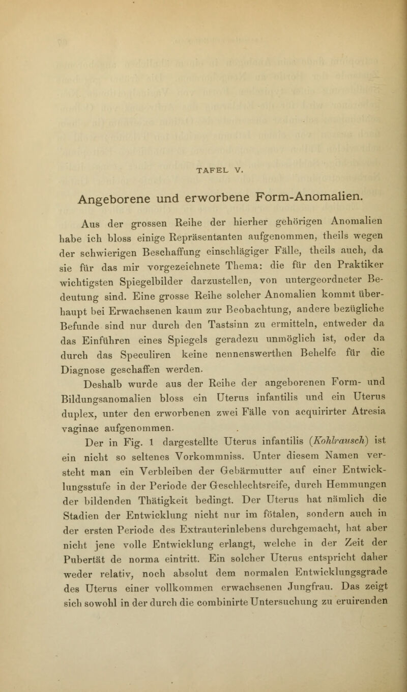 TAFEL V. Angeborene und erworbene Form-Anomalien. Aus der grossen Reihe der hierher gehörigen Anomalien habe ich bloss einige Repräsentanten aufgenommen, theils wegen der schwierigen Beschaffung einschlägiger Fälle, theils auch, da sie für das mir vorgezeichnete Thema: die für den Praktiker wichtigsten Spiegelbilder darzustellen, von untergeordneter Be- deutung sind. Eine grosse Reihe solcher Anomalien kommt über- haupt bei Erwachsenen kaum zur Beobachtung, andere bezügliche Befunde sind nur durch den Tastsinn zu ermitteln, entweder da das Einführen eines Spiegels geradezu unmöglich ist, oder da durch das Speculiren keine nennenswerthen Behelfe für die Diagnose geschaffen werden. Deshalb wurde aus der Reihe der angeborenen Form- und Bildungsanomalien bloss ein Uterus infantilis und ein Uterus duplex, unter den erworbenen zwei Fälle von acquirirter Atresia vaginae aufgenommen. Der in Fig. 1 dargestellte Uterus infantilis (Kohlrausch) ist ein nicht so seltenes Vorkommniss. Unter diesem Namen ver- steht man ein Verbleiben der Gebärmutter auf einer Entwick- lungsstufe in der Periode der Geschlechtsreife, durch Hemmungen der bildenden Thätigkeit bedingt. Der Uterus hat nämlich die Stadien der Entwicklung nicht nur im fötalen, sondern auch in der ersten Periode des Extrauterinlebens durchgemacht, hat aber nicht jene volle Entwicklung erlangt, welche in der Zeit der Pubertät de norma eintritt. Ein solcher Uterus entspricht daher weder relativ, noch absolut dem normalen Entwicklungsgrade des Uterus einer vollkommen erwachsenen Jungfrau. Das zeigt sich sowohl in der durch die combinirte Untersuchung zu eruirenden