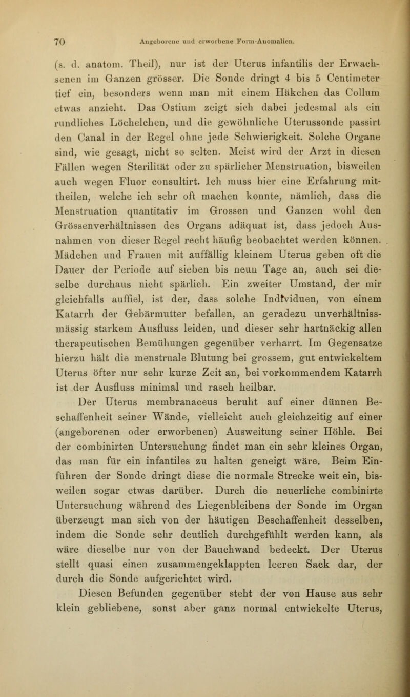 (s. d. anatom. Theil), nur ist der Uterus infantilis der Erwach- senen im Ganzen grösser. Die Sonde dringt 4 bis 5 Ceutimeter tief ein, besonders wenn man mit einem Häkchen das Collum etwaa anzieht. Das Ostium zeigt sich dabei jedesmal als ein rundliches Löchelchen, und die gewöhnliche Uterussonde passirt den Canal in der Regel ohne jede Schwierigkeit. Solche Organe sind, wie gesagt, nicht so selten. Meist wird der Arzt in diesen Fällen wegen Sterilität oder zu spärlicher Menstruation, bisweilen auch wegen Fluor consultirt. Ich muss hier eine Erfahrung mit- theilen, welche ich sehr oft machen konnte, nämlich, dass die Menstruation quantitativ im Grossen und Ganzen wohl den Grössenverhältnissen des Organs adäquat ist, dass jedoch Aus- nahmen von dieser Regel recht häufig beobachtet werden können. Mädchen und Frauen mit auffällig kleinem Uterus geben oft die Dauer der Periode auf sieben bis neun Tage an, auch sei die- selbe durchaus nicht spärlich. Ein zweiter Umstand, der mir gleichfalls auffiel, ist der, dass solche Individuen, von einem Katarrh der Gebärmutter befallen, an geradezu unverhältniss- mässig starkem Ausfluss leiden, und dieser sehr hartnäckig allen therapeutischen Bemühungen gegenüber verharrt. Im Gegensatze hierzu hält die menstruale Blutung bei grossem, gut entwickeltem Uterus öfter nur sehr kurze Zeit an, bei vorkommendem Katarrh ist der Ausfluss minimal und rasch heilbar. Der Uterus membranaceus beruht auf einer dünnen Be- schaffenheit seiner Wände, vielleicht auch gleichzeitig auf einer (angeborenen oder erworbenen) Ausweitung seiner Höhle. Bei der combinirten Untersuchung findet man ein sehr kleines Organ, das man für ein infantiles zu halten geneigt wäre. Beim Ein- führen der Sonde dringt diese die normale Strecke weit ein, bis- weilen sogar etwas darüber. Durch die neuerliche combinirte Untersuchung während des Liegenbleibens der Sonde im Organ überzeugt man sich von der häutigen Beschaffenheit desselben, indem die Sonde sehr deutlich durchgefühlt werden kann, als wäre dieselbe nur von der Bauchwand bedeckt. Der Uterus stellt quasi einen zusammengeklappten leeren Sack dar, der durch die Sonde aufgerichtet wird. Diesen Befunden gegenüber steht der von Hause aus sehr klein gebliebene, sonst aber ganz normal entwickelte Uterus,