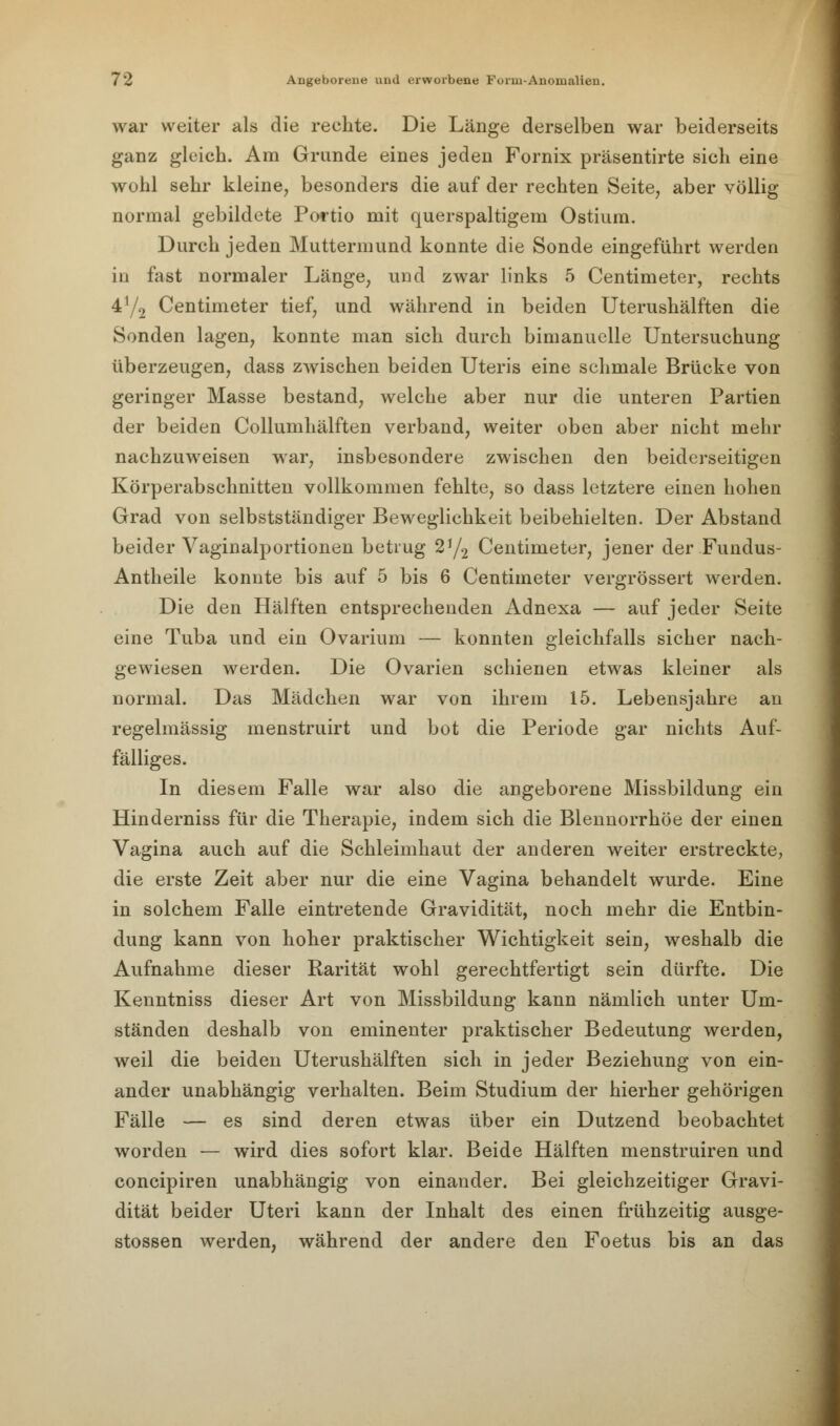 war weiter als die rechte. Die Länge derselben war beiderseits ganz gleich. Am Grunde eines jeden Fornix präsentirte sich eine wohl sehr kleine, besonders die auf der rechten Seite, aber völlig normal gebildete Portio mit querspaltigem Ostium. Durch jeden Muttermund konnte die Sonde eingeführt werden in fast normaler Länge, und zwar links 5 Centimeter, rechts 4y2 Centimeter tief, und während in beiden Uterushälften die Sonden lagen, konnte man sich durch bimanuelle Untersuchung überzeugen, dass zwischen beiden Uteris eine schmale Brücke von geringer Masse bestand, welche aber nur die unteren Partien der beiden Collumhälften verband, weiter oben aber nicht mehr nachzuweisen war, insbesondere zwischen den beiderseitigen Körperabschnitten vollkommen fehlte, so dass letztere einen hohen Grad von selbstständiger Beweglichkeit beibehielten. Der Abstand beider Vaginalportionen betrug 2!/2 Centimeter, jener der Fundus- Antheile konnte bis auf 5 bis 6 Centimeter vergrössert werden. Die den Hälften entsprechenden Adnexa — auf jeder Seite eine Tuba und ein Ovarium — konnten gleichfalls sicher nach- gewiesen werden. Die Ovarien schienen etwas kleiner als normal. Das Mädchen war von ihrem 15. Lebensjahre an regelmässig menstruirt und bot die Periode gar nichts Auf- fälliges. In diesem Falle war also die angeborene Missbildung ein Hinderniss für die Therapie, indem sich die Blennorrhoe der einen Vagina auch auf die Schleimhaut der anderen weiter erstreckte, die erste Zeit aber nur die eine Vagina behandelt wurde. Eine in solchem Falle eintretende Gravidität, noch mehr die Entbin- dung kann von hoher praktischer Wichtigkeit sein, weshalb die Aufnahme dieser Rarität wohl gerechtfertigt sein dürfte. Die Kenntniss dieser Art von Missbildung kann nämlich unter Um- ständen deshalb von eminenter praktischer Bedeutung werden, weil die beiden Uterushälften sich in jeder Beziehung von ein- ander unabhängig verhalten. Beim Studium der hierher gehörigen Fälle — es sind deren etwas über ein Dutzend beobachtet worden — wird dies sofort klar. Beide Hälften menstruiren und concipiren unabhängig von einander. Bei gleichzeitiger Gravi- dität beider Uteri kann der Inhalt des einen frühzeitig ausge- stossen werden, während der andere den Foetus bis an das