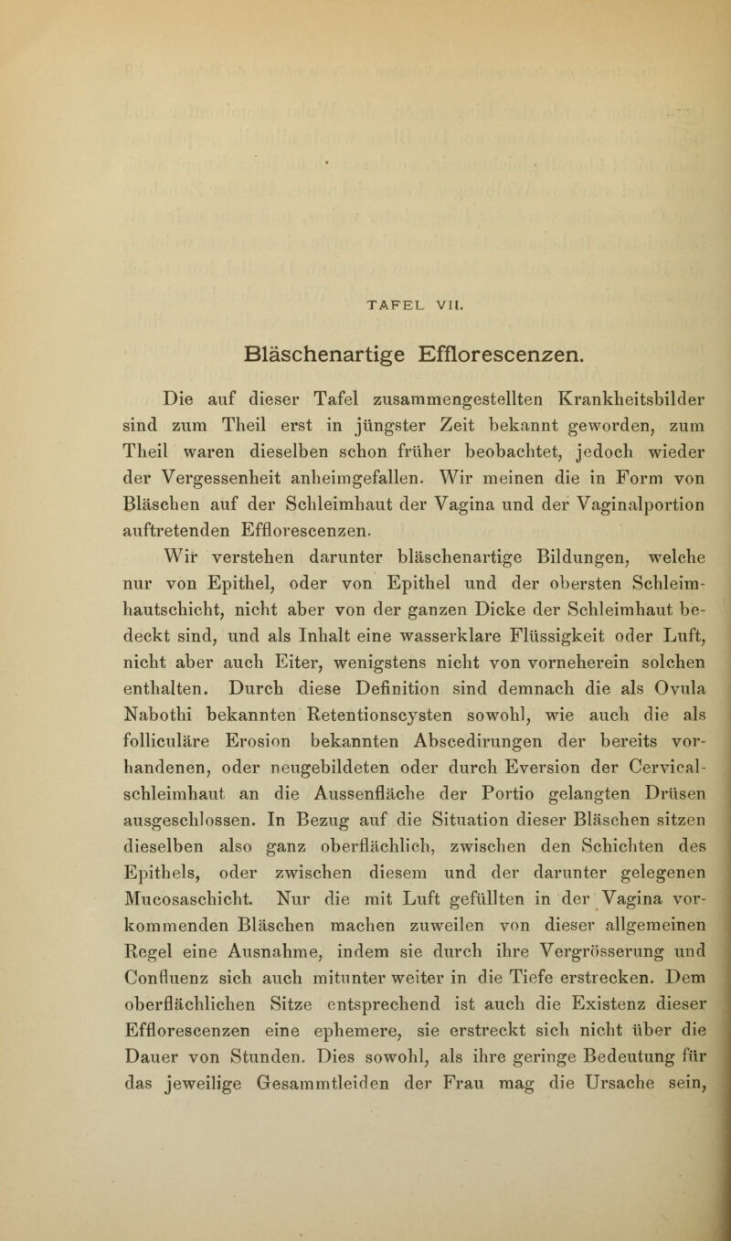 Bläschenartige Efflorescenzen. Die auf dieser Tafel zusammengestellten Krankheitsbilder sind zum Theil erst in jüngster Zeit bekannt geworden, zum Theil waren dieselben schon früher beobachtet, jedoch wieder der Vergessenheit anheimgefallen. Wir meinen die in Form von Bläschen auf der Schleimhaut der Vagina und der Vaginalportion auftretenden Efflorescenzen. Wir verstehen darunter bläschenartige Bildungen, welche nur von Epithel, oder von Epithel und der obersten Schleim- hautschicht, nicht aber von der ganzen Dicke der Schleimhaut be- deckt sind, und als Inhalt eine wasserklare Flüssigkeit oder Luft, nicht aber auch Eiter, wenigstens nicht von vorneherein solchen enthalten. Durch diese Definition sind demnach die als Ovula Nabothi bekannten Retentionscysten sowohl, wie auch die als folliculäre Erosion bekannten Abscedirungen der bereits vor- handenen, oder neugebildeten oder durch Eversion der Cervical- Schleimhaut an die Aussenfläche der Portio gelangten Drüsen ausgeschlossen. In Bezug auf die Situation dieser Bläschen sitzen dieselben also ganz oberflächlich, zwischen den Schichten des Epithels, oder zwischen diesem und der darunter gelegenen Mucosaschicht. Nur die mit Luft gefüllten in der Vagina vor- kommenden Bläschen machen zuweilen von dieser allgemeinen Regel eine Ausnahme, indem sie durch ihre Vergrösserung und Confluenz sich auch mitunter weiter in die Tiefe erstrecken. Dem oberflächlichen Sitze entsprechend ist auch die Existenz dieser Efflorescenzen eine ephemere, sie erstreckt sich nicht über die Dauer von Stunden. Dies sowohl, als ihre geringe Bedeutung für das jeweilige Gesammtleiden der Frau mag die Ursache sein,