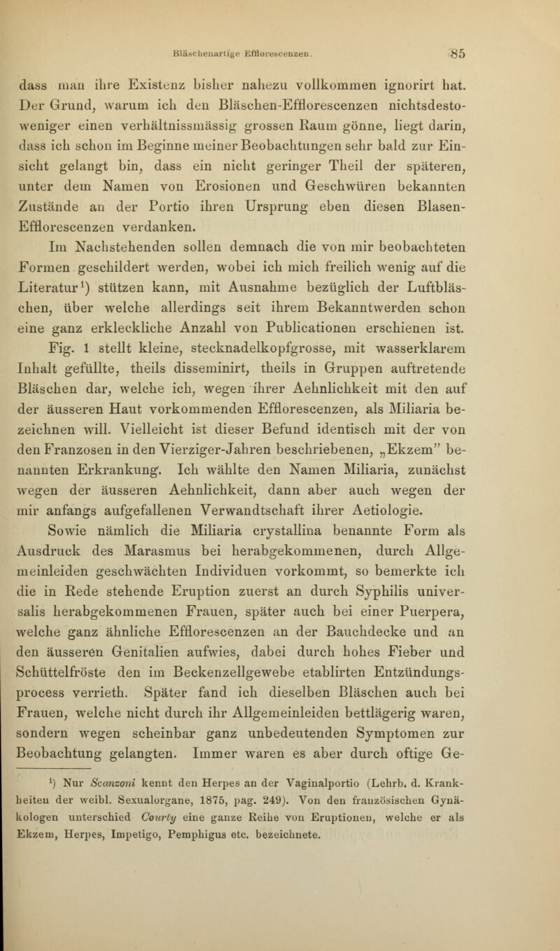 dass mau ihre Existenz bisher nahezu vollkommen ignorirt hat. Der Grund, warum ich den Bläschen-Efflorescenzen nichtsdesto- weniger einen verhältnissmässig grossen Raum gönne, liegt darin, dass ich schou im Beginne meiner Beobachtungen sehr bald zur Ein- sicht gelangt bin, dass ein nicht geringer Theil der späteren, unter dem Namen von Erosionen und Geschwüren bekannten Zustände an der Portio ihren Ursprung eben diesen Blasen- Efflorescenzen verdanken. Im Nachstehenden sollen demnach die von mir beobachteten Formen geschildert werden, wobei ich mich freilich wenig auf die Literatur1) stützen kann, mit Ausnahme bezüglich der Luftbläs- chen, über welche allerdings seit ihrem Bekanntwerden schon eine ganz erkleckliche Anzahl von Publicationen erschienen ist. Fig. 1 stellt kleine, stecknadelkopfgrosse, mit wasserklarem Inhalt gefüllte, theils disseminirt, theils in Gruppen auftretende Bläschen dar, welche ich, wegen ihrer Aehnlichkeit mit den auf der äusseren Haut vorkommenden Efflorescenzen, als Miliaria be- zeichnen will. Vielleicht ist dieser Befund identisch mit der von den Franzosen in den Vierziger-Jahren beschriebenen, „Ekzem be- nannten Erkrankung'. Ich wählte den Namen Miliaria, zunächst wegen der äusseren Aehnlichkeit, dann aber auch wegen der mir anfangs aufgefallenen Verwandtschaft ihrer Aetiologie. Sowie nämlich die Miliaria crystallina benannte Form als Ausdruck des Marasmus bei herabgekommenen, durch Allge- meinleiden geschwächten Individuen vorkommt, so bemerkte ich die in Rede stehende Eruption zuerst an durch Syphilis univer- salis herabgekommenen Frauen, später auch bei einer Puerpera, welche ganz ähnliche Efflorescenzen an der Bauchdecke und an den äusseren Genitalien aufwies, dabei durch hohes Fieber und Schüttelfröste den im Beckenzellgewebe etablirten Entzündungs- process verrieth. Später fand ich dieselben Bläschen auch bei Frauen, welche nicht durch ihr Allgemeinleiden bettlägerig waren, sondern wegen scheinbar ganz unbedeutenden Symptomen zur Beobachtung gelangten. Immer waren es aber durch oftige Ge- *) Nur Scanzoni keimt den Herpes an der Vaginalportio (Lehrb. d. Krank- heiten der weibl. Sexualorgane, 1875, pag. 249). Von den französischen Gynä- kologen unterschied Courty eine ganze Reihe von Eruptionen, welche er als Ekzem, Herpes, Impetigo, Pemphigus etc. bezeichnete.