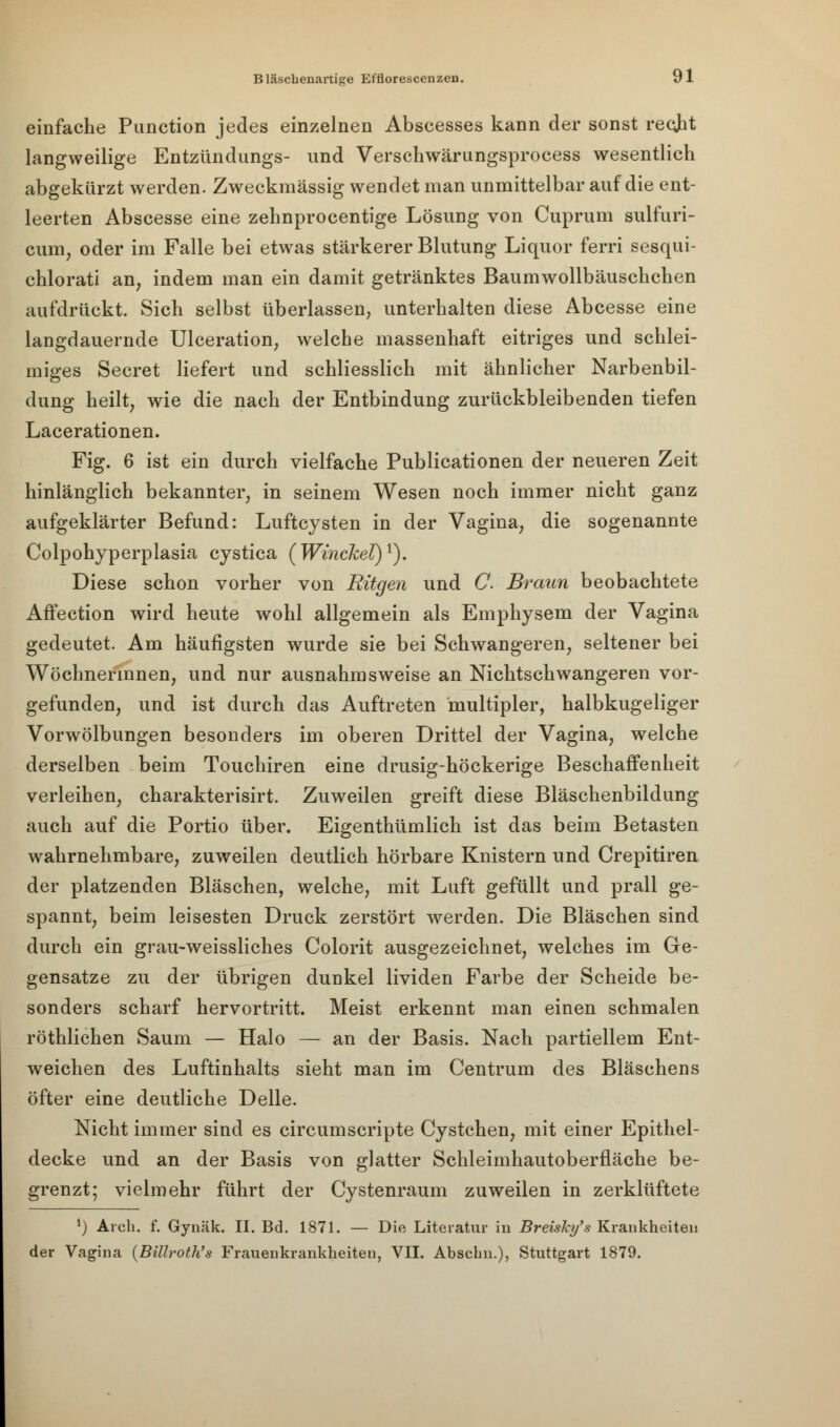 einfache Punction jedes einzelnen Abscesses kann der sonst recht langweilige Entzündungs- und Verschwärungsprocess wesentlich abgekürzt werden. Zweckmässig wendet man unmittelbar auf die ent- leerten Abscesse eine zehnprocentige Lösung von Cuprum sulfuri- cum, oder im Falle bei etwas stärkerer Blutung Liquor fem sesqui- chlorati an; indem man ein damit getränktes Baumwollbäuschchen aufdrückt. Sich selbst überlassen, unterhalten diese Abcesse eine langdauernde Ulceration, welche massenhaft eitriges und schlei- miges Secret liefert und schliesslich mit ähnlicher Narbenbil- dung heilt, wie die nach der Entbindung zurückbleibenden tiefen Lacerationen. Fig. 6 ist ein durch vielfache Publicationen der neueren Zeit hinlänglich bekannter, in seinem Wesen noch immer nicht ganz aufgeklärter Befund: Luftcysten in der Vagina, die sogenannte Colpohyperplasia cystica (Winckel)1). Diese schon vorher von Rügen und C Braun beobachtete AfFection wird heute wohl allgemein als Emphysem der Vagina gedeutet. Am häufigsten wurde sie bei Schwangeren, seltener bei Wöchnerinnen, und nur ausnahmsweise an Nichtschwangeren vor- gefunden, und ist durch das Auftreten multipler, halbkugeliger Vorwölbungen besonders im oberen Drittel der Vagina, welche derselben beim Touchiren eine drusig-höckerige Beschaffenheit verleihen, charakterisirt. Zuweilen greift diese Bläschenbildung auch auf die Portio über. Eigenthümlich ist das beim Betasten wahrnehmbare, zuweilen deutlich hörbare Knistern und Crepitiren der platzenden Bläschen, welche, mit Luft gefüllt und prall ge- spannt, beim leisesten Druck zerstört werden. Die Bläschen sind durch ein grau-weissliches Colorit ausgezeichnet, welches im Ge- gensatze zu der übrigen dunkel lividen Farbe der Scheide be- sonders scharf hervortritt. Meist erkennt man einen schmalen röthlichen Saum — Halo — an der Basis. Nach partiellem Ent- weichen des Luftinhalts sieht man im Centrum des Bläschens öfter eine deutliche Delle. Nicht immer sind es circumscripte Cystchen, mit einer Epithel- decke und an der Basis von glatter Schleimhautoberfläche be- grenzt; vielmehr führt der Cystenraum zuweilen in zerklüftete l) Arch. f. Gynäk. II. Bd. 1871. — Die Literatur in Breisky's Krankheiten der Vagina (Billroth's Frauenkrankheiten, VII. Abscbn.), Stuttgart 1879.