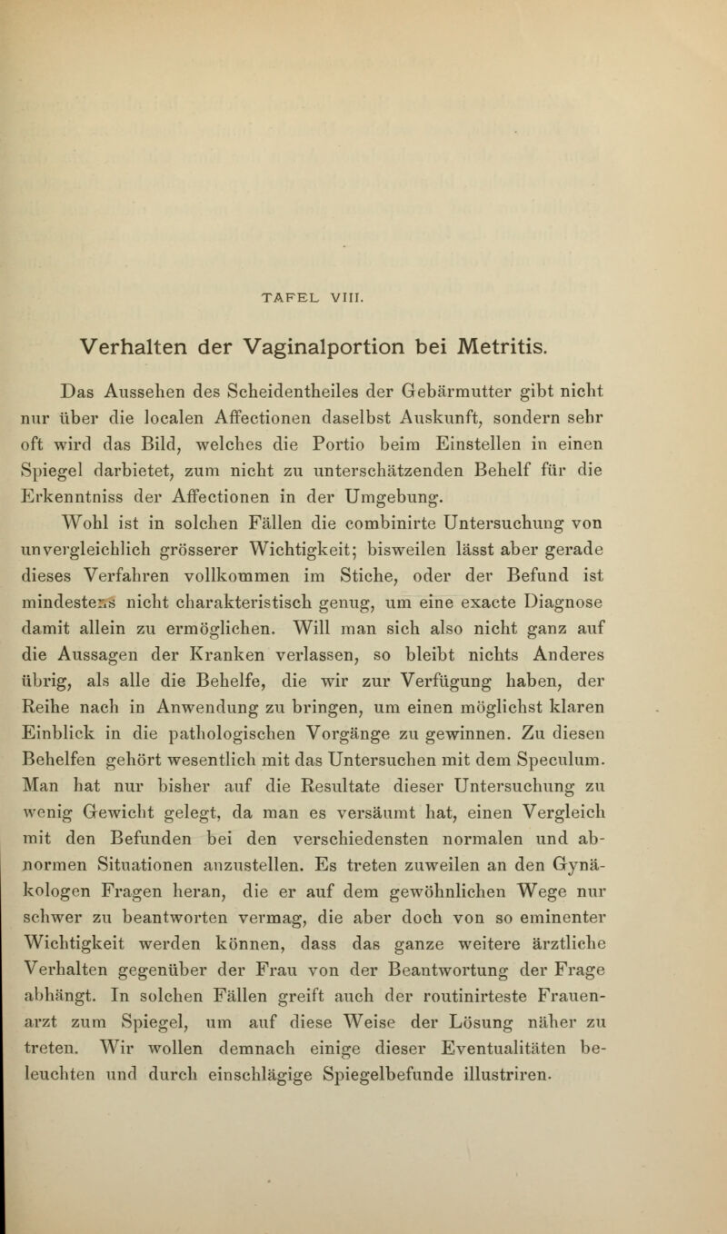 TAFEL VIII. Verhalten der Vaginalportion bei Metritis. Das Aussehen des Scheidentheiles der Gebärmutter gibt nicht nur über die localen Affectionen daselbst Auskunft, sondern sehr oft wird das Bild, welches die Portio beim Einstellen in einen Spiegel darbietet, zum nicht zu unterschätzenden Behelf für die Erkenntniss der Affectionen in der Umgebung. Wohl ist in solchen Fällen die combinirte Untersuchung von unvergleichlich grösserer Wichtigkeit; bisweilen lässt aber gerade dieses Verfahren vollkommen im Stiche, oder der Befund ist mindestens nicht charakteristisch genug, um eine exacte Diagnose damit allein zu ermöglichen. Will man sich also nicht ganz auf die Aussagen der Kranken verlassen, so bleibt nichts Anderes übrig, als alle die Behelfe, die wir zur Verfügung haben, der Reihe nach in Anwendung zu bringen, um einen möglichst klaren Einblick in die pathologischen Vorgänge zu gewinnen. Zu diesen Behelfen gehört wesentlich mit das Untersuchen mit dem Speculum. Man hat nur bisher auf die Resultate dieser Untersuchung zu wenig Gewicht gelegt, da man es versäumt hat, einen Vergleich mit den Befunden bei den verschiedensten normalen und ab- normen Situationen anzustellen. Es treten zuweilen an den Gynä- kologen Fragen heran, die er auf dem gewöhnlichen Wege nur schwer zu beantworten vermag, die aber doch von so eminenter Wichtigkeit werden können, dass das ganze weitere ärztliche Verhalten gegenüber der Frau von der Beantwortung der Frage abhängt. In solchen Fällen greift auch der routinirteste Frauen- arzt zum Spiegel, um auf diese Weise der Lösung näher zu treten. Wir wollen demnach einige dieser Eventualitäten be- leuchten und durch einschlägige Spiegelbefunde illustriren.