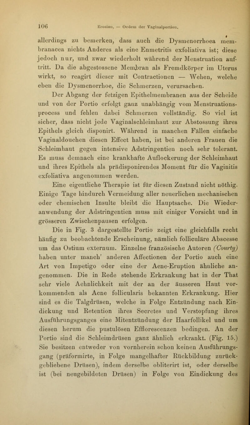 allerdings zu bemerken, dass auch die Dysmenorrhoea mem- branacea nichts Anderes als eine Enmetritis exfoliativa ist; diese jedoch nur, und zwar wiederholt während der Menstruation auf- tritt. Da die abgestossene Membran als Fremdkörper im Uterus wirkt, so reagirt dieser mit Contractionen — Wehen, welche eben die Dysmenorrhoe, die Schmerzen, verursachen. Der Abgang der fetzigen Epithelmembranen aus der Scheide und von der Portio erfolgt ganz unabhängig vom Menstruations- process und fehlen dabei Schmerzen vollständig. So viel ist sicher, dass nicht jede Vaginalschleimhaut zur Abstossung ihres Epithels gleich disponirt. Während in manchen Fällen einfache Vaginaldouchen diesen Effect haben, ist bei anderen Frauen die Schleimhaut gegen intensive Adstringentien noch sehr tolerant. Es muss demnach eine krankhafte Auflockerung der Schleimhaut und ihres Epithels als prädisponirendes Moment für die Vaginitis exfoliativa angenommen werden. Eine eigentliche Therapie ist für diesen Zustand nicht uöthig. Einige Tage hindurch Vermeidung aller neuerlichen mechanischen oder chemischen Insulte bleibt die Hauptsache. Die Wieder- anwendung der Adstringentien muss mit einiger Vorsicht und in grösseren Zwischenpausen erfolgen. Die in Fig. 3 dargestellte Portio zeigt eine gleichfalls recht häufig zu beobachtende Erscheinung, nämlich folliculäre Abscesse um das Ostium externum. Einzelne französische Autoren (Courty) haben unter manch' anderen Affectionen der Portio auch eine Art von Impetigo oder eine der Acne-Eruption ähnliche an- genommen. Die in Rede stehende Erkrankung hat in der That sehr viele Aehnlichkeit mit der an der äusseren Haut vor- kommenden als Acne follicularis bekannten Erkrankung. Hier sind es die Talgdrüsen, welche in Folge Entzündung nach Ein- dickung und Retention ihres Secretes und Verstopfung ihres Ausführungsganges eine Mitentzündung der Haarfollikel und um diesen herum die pustulösen Efflorescenzen bedingen. An der Portio sind die Schleimdrüsen ganz ähnlich erkrankt. (Fig. 15.) Sie besitzen entweder von vornherein schon keinen Ausführungs- gang (präformirte, in Folge mangelhafter Rückbildung zurück- gebliebene Drüsen), indem derselbe obliterirt ist, oder derselbe ist (bei neugebildeten Drüsen) in Folge von Eindickung des