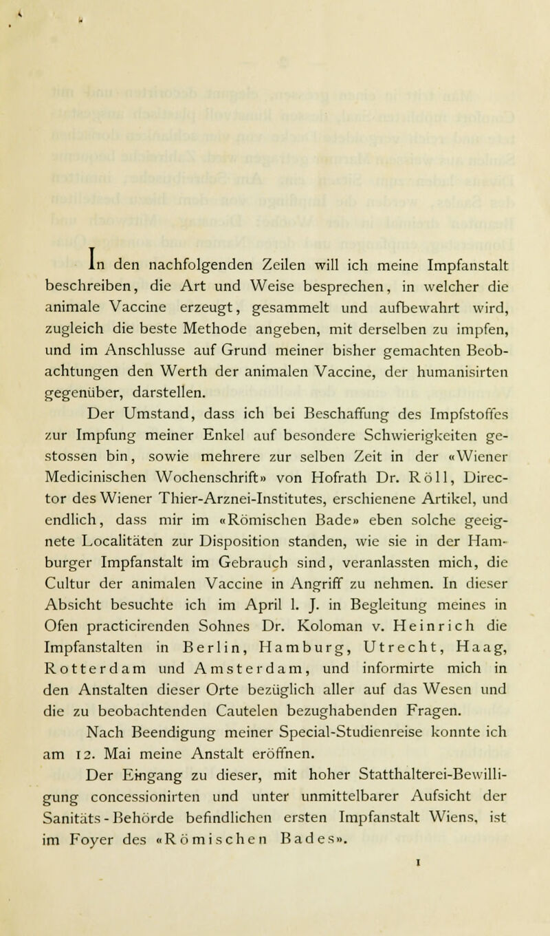 In den nachfolgenden Zeilen will ich meine Impfanstalt beschreiben, die Art und Weise besprechen, in welcher die animale Vaccine erzeugt, gesammelt und aufbewahrt wird, zugleich die beste Methode angeben, mit derselben zu impfen, und im Anschlüsse auf Grund meiner bisher gemachten Beob- achtungen den Werth der animalen Vaccine, der humanisirten gegenüber, darstellen. Der Umstand, dass ich bei Beschaffung des Impfstoffes zur Impfung meiner Enkel auf besondere Schwierigkeiten ge- stossen bin, sowie mehrere zur selben Zeit in der «Wiener Medicinischen Wochenschrift» von Hofrath Dr. Roll, Direc- tor des Wiener Thier-Arznei-Institutes, erschienene Artikel, und endlich, dass mir im «Römischen Bade» eben solche geeig- nete Localitäten zur Disposition standen, wie sie in der Ham- burger Impfanstalt im Gebrauch sind, veranlassten mich, die Cultur der animalen Vaccine in Angriff zu nehmen. In dieser Absicht besuchte ich im April 1. J. in Begleitung meines in Ofen practicirenden Sohnes Dr. Koloman v. Heinrich die Impfanstalten in Berlin, Hamburg, Utrecht, Haag, Rotterdam und Amsterdam, und informirte mich in den Anstalten dieser Orte bezüglich aller auf das Wesen und die zu beobachtenden Cautelen bezughabenden Fragen. Nach Beendigung meiner Special-Studienreise konnte ich am 12. Mai meine Anstalt eröffnen. Der Eingang zu dieser, mit hoher Statthalterei-Bewilli- gung concessionirten und unter unmittelbarer Aufsicht der Sanitäts - Behörde befindlichen ersten Impfanstalt Wiens, ist im Foyer des «Römischen Bades».