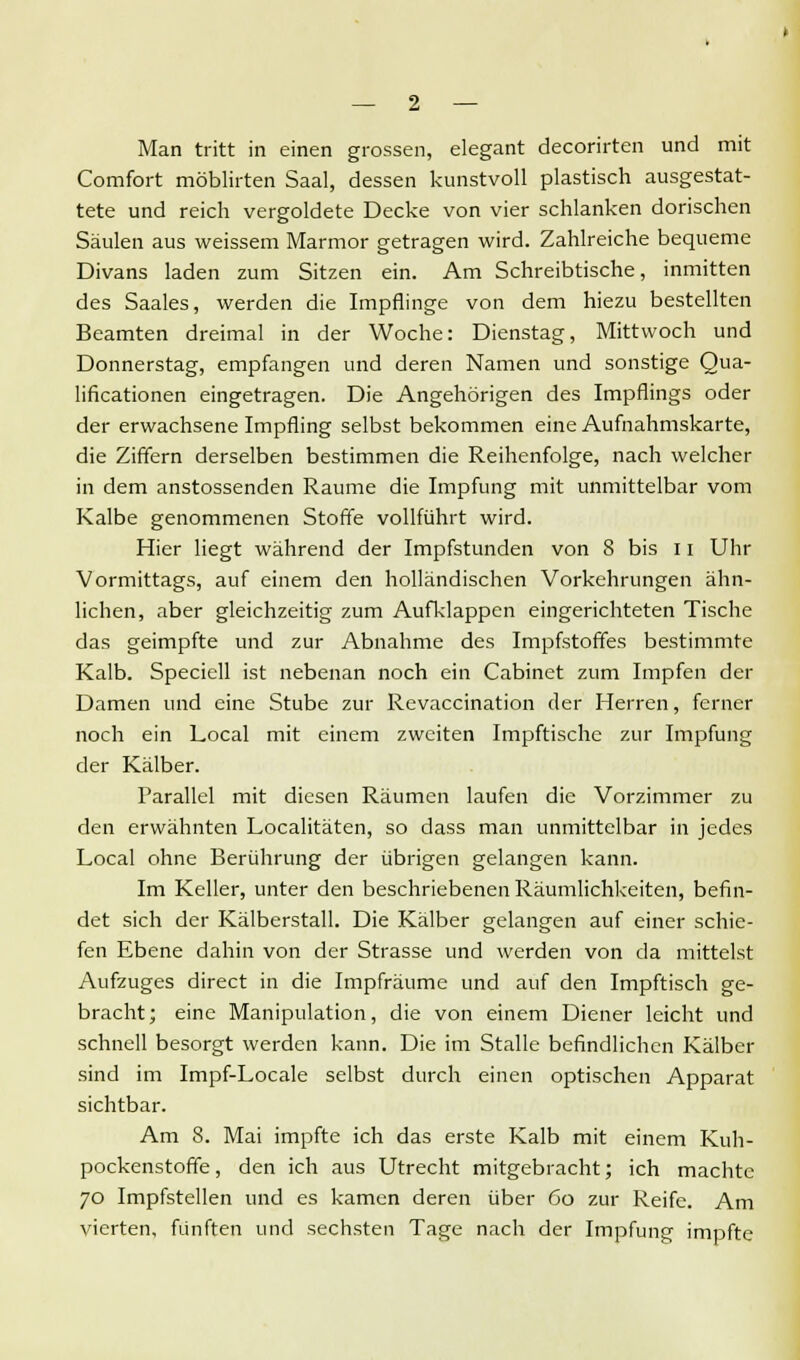 Man tritt in einen grossen, elegant decorirten und mit Comfort möblirten Saal, dessen kunstvoll plastisch ausgestat- tete und reich vergoldete Decke von vier schlanken dorischen Säulen aus weissem Marmor getragen wird. Zahlreiche bequeme Divans laden zum Sitzen ein. Am Schreibtische, inmitten des Saales, werden die Impflinge von dem hiezu bestellten Beamten dreimal in der Woche: Dienstag, Mittwoch und Donnerstag, empfangen und deren Namen und sonstige Qua- lifikationen eingetragen. Die Angehörigen des Impflings oder der erwachsene Impfling selbst bekommen eine Aufnahmskarte, die Ziffern derselben bestimmen die Reihenfolge, nach welcher in dem anstossenden Räume die Impfung mit unmittelbar vom Kalbe genommenen Stoffe vollführt wird. Hier liegt während der Impfstunden von 8 bis 11 Uhr Vormittags, auf einem den holländischen Vorkehrungen ähn- lichen, aber gleichzeitig zum Aufklappen eingerichteten Tische das geimpfte und zur Abnahme des Impfstoffes bestimmte Kalb. Speciell ist nebenan noch ein Cabinet zum Impfen der Damen und eine Stube zur Revaccination der Herren, ferner noch ein Local mit einem zweiten Impftische zur Impfung der Kälber. Parallel mit diesen Räumen laufen die Vorzimmer zu den erwähnten Localitäten, so dass man unmittelbar in jedes Local ohne Berührung der übrigen gelangen kann. Im Keller, unter den beschriebenen Räumlichkeiten, befin- det sich der Kälberstall. Die Kälber gelangen auf einer schie- fen Ebene dahin von der Strasse und werden von da mittelst Aufzuges direct in die Impfräume und auf den Impftisch ge- bracht; eine Manipulation, die von einem Diener leicht und schnell besorgt werden kann. Die im Stalle befindlichen Kälber sind im Impf-Locale selbst durch einen optischen Apparat sichtbar. Am 8. Mai impfte ich das erste Kalb mit einem Kuh- pockenstoffe, den ich aus Utrecht mitgebracht; ich machte 70 Impfstellen und es kamen deren über 60 zur Reife. Am vierten, fünften und sechsten Tage nach der Impfung impfte