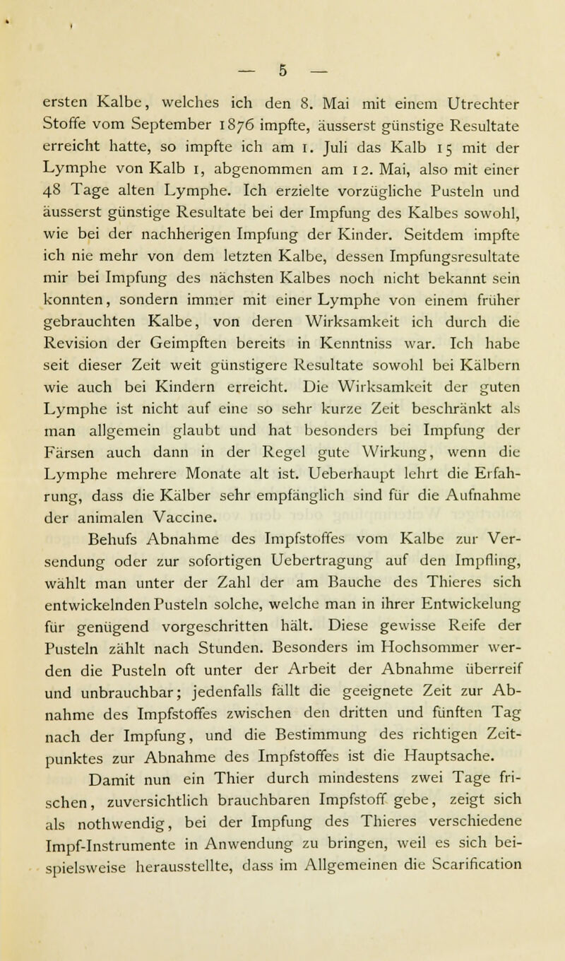 ersten Kalbe, welches ich den 8. Mai mit einem Utrechter Stoffe vom September 1876 impfte, äusserst günstige Resultate erreicht hatte, so impfte ich am 1. Juli das Kalb 15 mit der Lymphe von Kalb 1, abgenommen am 12. Mai, also mit einer 48 Tage alten Lymphe. Ich erzielte vorzügliche Pusteln und äusserst günstige Resultate bei der Impfung des Kalbes sowohl, wie bei der nachherigen Impfung der Kinder. Seitdem impfte ich nie mehr von dem letzten Kalbe, dessen Impfungsresultate mir bei Impfung des nächsten Kalbes noch nicht bekannt sein konnten, sondern immer mit einer Lymphe von einem früher gebrauchten Kalbe, von deren Wirksamkeit ich durch die Revision der Geimpften bereits in Kenntniss war. Ich habe seit dieser Zeit weit günstigere Resultate sowohl bei Kälbern wie auch bei Kindern erreicht. Die Wirksamkeit der guten Lymphe ist nicht auf eine so sehr kurze Zeit beschränkt als man allgemein glaubt und hat besonders bei Impfung der Färsen auch dann in der Regel gute Wirkung, wenn die Lymphe mehrere Monate alt ist. Ueberhaupt lehrt die Erfah- rung, dass die Kälber sehr empfänglich sind für die Aufnahme der animalen Vaccine. Behufs Abnahme des Impfstoffes vom Kalbe zur Ver- sendung oder zur sofortigen Uebertragung auf den Impfling, wählt man unter der Zahl der am Bauche des Thieres sich entwickelnden Pusteln solche, welche man in ihrer Entwickelung für genügend vorgeschritten hält. Diese gewisse Reife der Pusteln zählt nach Stunden. Besonders im Hochsommer wer- den die Pusteln oft unter der Arbeit der Abnahme überreif und unbrauchbar; jedenfalls fällt die geeignete Zeit zur Ab- nahme des Impfstoffes zwischen den dritten und fünften Tag nach der Impfung, und die Bestimmung des richtigen Zeit- punktes zur Abnahme des Impfstoffes ist die Hauptsache. Damit nun ein Thier durch mindestens zwei Tage fri- schen, zuversichtlich brauchbaren Impfstoff gebe, zeigt sich als nothwendig, bei der Impfung des Thieres verschiedene Impf-Instrumente in Anwendung zu bringen, weil es sich bei- spielsweise herausstellte, dass im Allgemeinen die Scarification