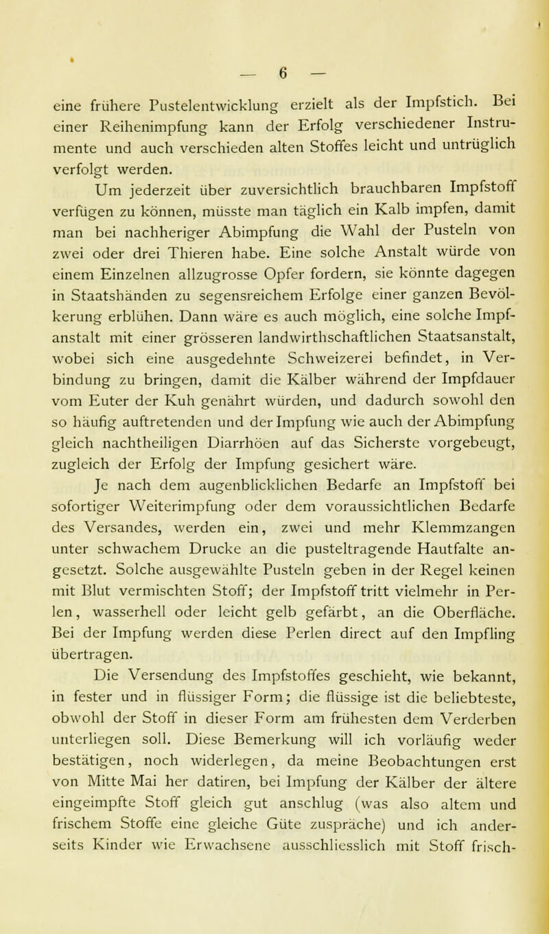 eine frühere Pustelentwicklung erzielt als der Impfstich. Bei einer Reihenimpfung kann der Erfolg verschiedener Instru- mente und auch verschieden alten Stoffes leicht und untrüglich verfolgt werden. Um jederzeit über zuversichtlich brauchbaren Impfstoff verfügen zu können, müsste man täglich ein Kalb impfen, damit man bei nachheriger Abimpfung die Wahl der Pusteln von zwei oder drei Thieren habe. Eine solche Anstalt würde von einem Einzelnen allzugrosse Opfer fordern, sie könnte dagegen in Staatshänden zu segensreichem Erfolge einer ganzen Bevöl- kerung erblühen. Dann wäre es auch möglich, eine solche Impf- anstalt mit einer grösseren landwirtschaftlichen Staatsanstalt, wobei sich eine ausgedehnte Schweizerei befindet, in Ver- bindung zu bringen, damit die Kälber während der Impfdauer vom Euter der Kuh genährt würden, und dadurch sowohl den so häufig auftretenden und der Impfung wie auch der Abimpfung gleich nachtheiligen Diarrhöen auf das Sicherste vorgebeugt, zugleich der Erfolg der Impfung gesichert wäre. Je nach dem augenblicklichen Bedarfe an Impfstoff bei sofortiger Weiterimpfung oder dem voraussichtlichen Bedarfe des Versandes, werden ein, zwei und mehr Klemmzangen unter schwachem Drucke an die pusteltragende Hautfalte an- gesetzt. Solche ausgewählte Pusteln geben in der Regel keinen mit Blut vermischten Stoff; der Impfstoff tritt vielmehr in Per- len , wasserhell oder leicht gelb gefärbt, an die Oberfläche. Bei der Impfung werden diese Perlen direct auf den Impfling übertragen. Die Versendung des Impfstoffes geschieht, wie bekannt, in fester und in flüssiger Form; die flüssige ist die beliebteste, obwohl der Stoff in dieser Form am frühesten dem Verderben unterliegen soll. Diese Bemerkung will ich vorläufig weder bestätigen, noch widerlegen, da meine Beobachtungen erst von Mitte Mai her datiren, bei Impfung der Kälber der ältere eingeimpfte Stoff gleich gut anschlug (was also altem und frischem Stoffe eine gleiche Güte zuspräche) und ich ander- seits Kinder wie Erwachsene ausschliesslich mit Stoff frisch-