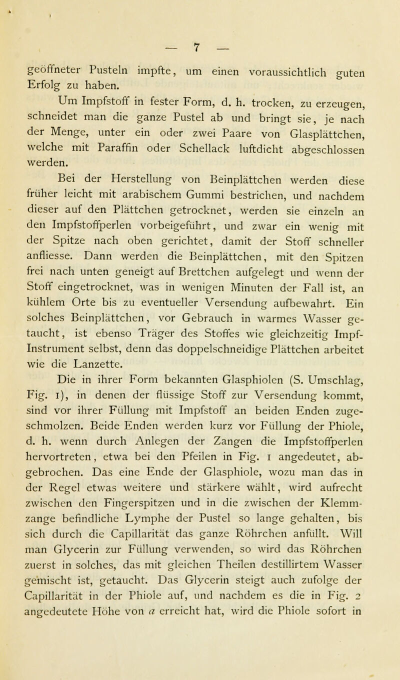 geöffneter Pusteln impfte, um einen voraussichtlich guten Erfolg zu haben. Um Impfstoff in fester Form, d. h. trocken, zu erzeugen, schneidet man die ganze Pustel ab und bringt sie, je nach der Menge, unter ein oder zwei Paare von Glasplättchen, welche mit Paraffin oder Schellack luftdicht abgeschlossen werden. Bei der Herstellung von Beinplättchen werden diese früher leicht mit arabischem Gummi bestrichen, und nachdem dieser auf den Plättchen getrocknet, werden sie einzeln an den Impfstoffperlen vorbeigeführt, und zwar ein wenig mit der Spitze nach oben gerichtet, damit der Stoff schneller anfliesse. Dann werden die Beinplättchen, mit den Spitzen frei nach unten geneigt auf Brettchen aufgelegt und wenn der Stoff eingetrocknet, was in wenigen Minuten der Fall ist, an kühlem Orte bis zu eventueller Versendung aufbewahrt. Ein solches Beinplättchen, vor Gebrauch in warmes Wasser ge- taucht, ist ebenso Träger des Stoffes wie gleichzeitig Impf- instrument selbst, denn das doppelschneidige Plättchen arbeitet wie die Lanzette. Die in ihrer Form bekannten Glasphiolen (S. Umschlag, Fig. i), in denen der flüssige Stoff zur Versendung kommt, sind vor ihrer Füllung mit Impfstoff an beiden Enden zuge- schmolzen. Beide Enden werden kurz vor Füllung der Phiole, d. h. wenn durch Anlegen der Zangen die Impfstoffperlen hervortreten, etwa bei den Pfeilen in Fig. i angedeutet, ab- gebrochen. Das eine Ende der Glasphiole, wozu man das in der Regel etwas weitere und stärkere wählt, wird aufrecht zwischen den Fingerspitzen und in die zwischen der Klemm- zange befindliche Lymphe der Pustel so lange gehalten, bis sich durch die Capillarität das ganze Röhrchen anfüllt. Will man Glycerin zur Füllung verwenden, so wird das Röhrchen zuerst in solches, das mit gleichen Theilen destillirtem Wasser gemischt ist, getaucht. Das Glycerin steigt auch zufolge der Capillarität in der Phiole auf, und nachdem es die in Fig. 2 angedeutete Höhe von a erreicht hat, wird die Phiole sofort in