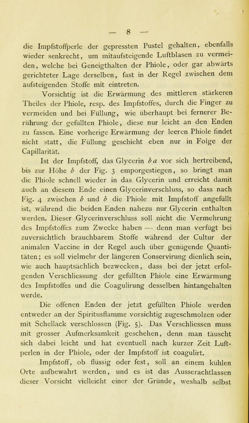 die Impfstoffperle der gepressten Pustel gehalten, ebenfalls wieder senkrecht, um mitaufsteigende Luftblasen zu vermei- den, welche bei Geneigthalten der Phiole, oder gar abwärts gerichteter Lage derselben, fast in der Regel zwischen dem aufsteigenden Stoffe mit eintreten. Vorsichtig ist die Erwärmung des mittleren stärkeren Theiles der Phiole, resp. des Impfstoffes, durch die Finger zu vermeiden und bei Füllung, wie überhaupt bei fernerer Be- rührung der gefüllten Phiole, diese nur leicht an den Enden zu fassen. Eine vorherige Erwärmung der leeren Phiole findet nicht statt, die Füllung geschieht eben nur in Folge der Capillarität. Ist der Impfstoff, das Glycerin ba vor sich hertreibend, bis zur Höhe b der Fig. 3 emporgestiegen, so bringt man die Phiole schnell wieder in das Glycerin und erreicht damit auch an diesem Ende einen Glycerinverschluss, so dass nach Fig. 4 zwischen b und b die Phiole mit Impfstoff angefüllt ist, während die beiden Enden nahezu nur Glycerin enthalten werden. Dieser Glycerinverschluss soll nicht die Vermehrung des Impfstoffes zum Zwecke haben — denn man verfügt bei zuversichtlich brauchbarem Stoffe während der Cultur der animalcn Vaccine in der Regel auch über genügende Quanti- täten; es soll vielmehr der längeren Conservirung dienlich sein, wie auch hauptsächlich bezwecken, dass bei der jetzt erfol- genden Verschliessung der gefüllten Phiole eine Erwärmung des Impfstoffes und die Coagulirung desselben hintangehalten werde. Die offenen Enden der jetzt gefüllten Phiole werden entweder an der Spiritusflamme vorsichtig zugeschmolzen oder mit Schellack verschlossen (Fig. 5). Das Verschliessen muss mit grosser Aufmerksamkeit geschehen, denn man täuscht sich dabei leicht und hat eventuell nach kurzer Zeit Luft- perlen in der Phiole, oder der Impfstoff ist coagulirt. Impfstoff, ob flüssig oder fest, soll an einem kühlen Orte aufbewahrt werden, und es ist das Ausserachtlassen dieser Vorsicht vielleicht einer der Gründe, weshalb selbst