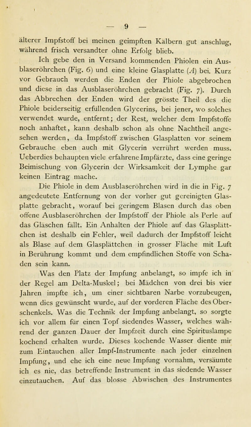 älterer Impfstoff bei meinen geimpften Kälbern gut anschlug, während frisch versandter ohne Erfolg blieb. Ich gebe den in Versand kommenden Phiolen ein Aus- blaseröhrchen (Fig. 6) und eine kleine Glasplatte (A) bei. Kurz vor Gebrauch werden die Enden der Phiole abgebrochen und diese in das Ausblaseröhrchen gebracht (Fig. 7). Durch das Abbrechen der Enden wird der grösste Theil des die Phiole beiderseitig erfüllenden Glycerins, bei jener, wo solches verwendet wurde, entfernt; der Rest, welcher dem Impfstoffe noch anhaftet, kann deshalb schon als ohne Nachtheil ange- sehen werden, da Impfstoff zwischen Glasplatten vor seinem Gebrauche eben auch mit Glycerin verrührt werden muss. Ueberdies behaupten viele erfahrene Impfärzte, dass eine geringe Beimischung von Glycerin der Wirksamkeit der Lymphe gar keinen Eintrag mache. Die Phiole in dem Ausblaseröhrchen wird in die in Fig. 7 angedeutete Entfernung von der vorher gut gereinigten Glas- platte gebracht, worauf bei geringem Blasen durch das oben offene Ausblaseröhrchen der Impfstoff der Phiole als Perle auf das Gläschen fällt. Ein Anhalten der Phiole auf das Glasplätt- chen ist deshalb ein Fehler, weil dadurch der Impfstoff leicht als Blase auf dem Glasplättchen in grosser Fläche mit Luft in Berührung kommt und dem empfindlichen Stoffe von Scha- den sein kann. Was den Platz der Impfung anbelangt, so impfe ich in der Regel am Delta-Muskel; bei Mädchen von drei bis vier Jahren impfte ich, um einer sichtbaren Narbe vorzubeugen, wenn dies gewünscht wurde, auf der vorderen Fläche des Ober- schenkels. Was die Technik der Impfung anbelangt, so sorgte ich vor allem für einen Topf siedendes Wasser, welches wäh- rend der ganzen Dauer der Impfzeit durch eine Spirituslampe kochend erhalten wurde. Dieses kochende Wasser diente mir zum Eintauchen aller Impf-Instrumente nach jeder einzelnen Impfung, und ehe ich eine neue Impfung vornahm, versäumte ich es nie, das betreffende Instrument in das siedende Wasser einzutauchen. Auf das blosse Abwischen des Instrumentes