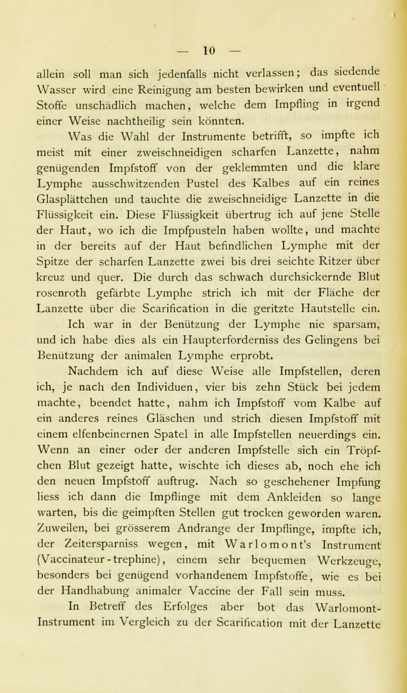 allein soll man sich jedenfalls nicht verlassen; das siedende Wasser wird eine Reinigung am besten bewirken und eventuell Stoffe unschädlich machen, welche dem Impfling in irgend einer Weise nachtheilig sein könnten. Was die Wahl der Instrumente betrifft, so impfte ich meist mit einer zweischneidigen scharfen Lanzette, nahm genügenden Impfstoff von der geklemmten und die klare Lymphe ausschwitzenden Pustel des Kalbes auf ein reines Glasplättchen und tauchte die zweischneidige Lanzette in die Flüssigkeit ein. Diese Flüssigkeit übertrug ich auf jene Stelle der Haut, wo ich die Impfpusteln haben wollte, und machte in der bereits auf der Haut befindlichen Lymphe mit der Spitze der scharfen Lanzette zwei bis drei seichte Ritzer über kreuz und quer. Die durch das schwach durchsickernde Blut rosenroth gefärbte Lymphe strich ich mit der Fläche der Lanzette über die Scarification in die geritzte Hautstelle ein. Ich war in der Benützung der Lymphe nie sparsam, und ich habe dies als ein Haupterforderniss des Gelingens bei Benützung der animalen Lymphe erprobt. Nachdem ich auf diese Weise alle Impfstellen, deren ich, je nach den Individuen, vier bis zehn Stück bei jedem machte, beendet hatte, nahm ich Impfstoff vom Kalbe auf ein anderes reines Gläschen und strich diesen Impfstoff mit einem elfenbeinernen Spatel in alle Impfstellen neuerdings ein. Wenn an einer oder der anderen Impfstelle sich ein Tröpf- chen Blut gezeigt hatte, wischte ich dieses ab, noch ehe ich den neuen Impfstoff auftrug. Nach so geschehener Impfung liess ich dann die Impflinge mit dem Ankleiden so lange warten, bis die geimpften Stellen gut trocken geworden waren. Zuweilen, bei grösserem Andränge der Impflinge, impfte ich, der Zeitersparniss wegen, mit Warlomont's Instrument (Vaccinateur - trephine), einem sehr bequemen Werkzeuge, besonders bei genügend vorhandenem Impfstoffe, wie es bei der Handhabung animaler Vaccine der Fall sein muss. In Betreff des Erfolges aber bot das Warlomont- Instrument im Vergleich zu der Scarification mit der Lanzette