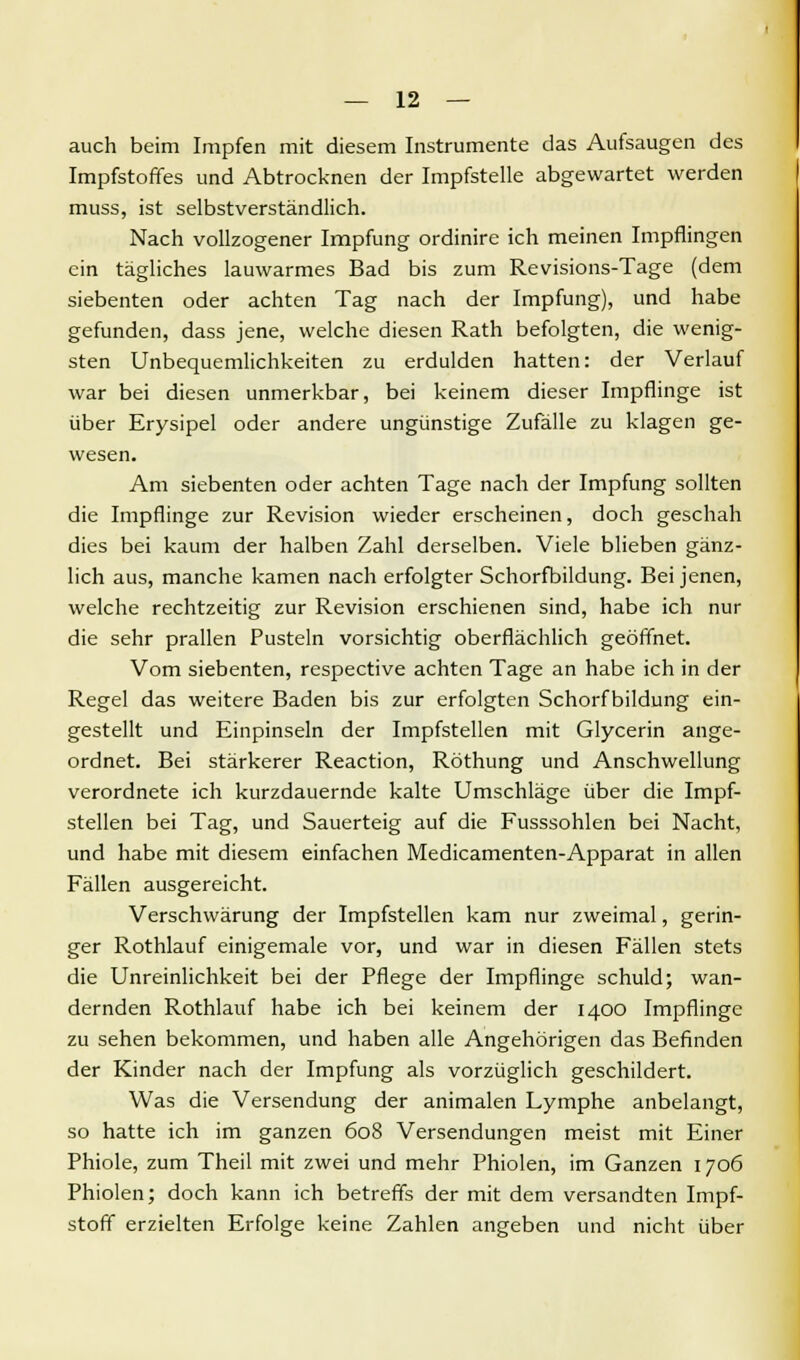 auch beim Impfen mit diesem Instrumente das Aufsaugen des Impfstoffes und Abtrocknen der Impfstelle abgewartet werden muss, ist selbstverständlich. Nach vollzogener Impfung ordinire ich meinen Impflingen ein tägliches lauwarmes Bad bis zum Revisions-Tage (dem siebenten oder achten Tag nach der Impfung), und habe gefunden, dass jene, welche diesen Rath befolgten, die wenig- sten Unbequemlichkeiten zu erdulden hatten: der Verlauf war bei diesen unmerkbar, bei keinem dieser Impflinge ist über Erysipel oder andere ungünstige Zufälle zu klagen ge- wesen. Am siebenten oder achten Tage nach der Impfung sollten die Impflinge zur Revision wieder erscheinen, doch geschah dies bei kaum der halben Zahl derselben. Viele blieben gänz- lich aus, manche kamen nach erfolgter Schorfbildung. Bei jenen, welche rechtzeitig zur Revision erschienen sind, habe ich nur die sehr prallen Pusteln vorsichtig oberflächlich geöffnet. Vom siebenten, respective achten Tage an habe ich in der Regel das weitere Baden bis zur erfolgten Schorf bildung ein- gestellt und Einpinseln der Impfstellen mit Glycerin ange- ordnet. Bei stärkerer Reaction, Röthung und Anschwellung verordnete ich kurzdauernde kalte Umschläge über die Impf- stellen bei Tag, und Sauerteig auf die Fusssohlen bei Nacht, und habe mit diesem einfachen Medicamenten-Apparat in allen Fällen ausgereicht. Verschwärung der Impfstellen kam nur zweimal, gerin- ger Rothlauf einigemale vor, und war in diesen Fällen stets die Unreinlichkeit bei der Pflege der Impflinge schuld; wan- dernden Rothlauf habe ich bei keinem der 1400 Impflinge zu sehen bekommen, und haben alle Angehörigen das Befinden der Kinder nach der Impfung als vorzüglich geschildert. Was die Versendung der animalen Lymphe anbelangt, so hatte ich im ganzen 608 Versendungen meist mit Einer Phiole, zum Theil mit zwei und mehr Phiolen, im Ganzen 1706 Phiolen; doch kann ich betreffs der mit dem versandten Impf- stoff erzielten Erfolge keine Zahlen angeben und nicht über